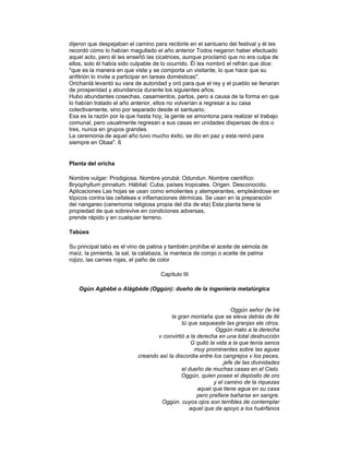 dijeron que despejaban el camino para recibirle en el santuario del festival y él les
recordó cómo lo habían magullado el año anterior Todos negaron haber efectuado
aquel acto, pero él les enseñó las cicatrices, aunque proclamó que no era culpa de
ellos, solo él había sido culpable de lo ocurrido. Él les nombró el refrán que dice:
"que es la manera en que viste y se comporta un visitante, lo que hace que su
anfitrión lo invite a participar en tareas domésticas".
Orichanlá levantó su vara de autoridad y oró para que el rey y el pueblo se llenaran
de prosperidad y abundancia durante los siguientes años.
Hubo abundantes cosechas, casamientos, partos, pero a causa de la forma en que
lo habían tratado el año anterior, ellos no volverían a regresar a su casa
colectivamente, sino por separado desde el santuario.
Esa es la razón por la que hasta hoy, la gente se amontona para realizar el trabajo
comunal, pero usualmente regresan a sus casas en unidades dispersas de dos o
tres, nunca en grupos grandes.
La ceremonia de aquel año tuvo mucho éxito, se dio en paz y esta reinó para
siempre en Obaa". 6

Planta del oricha
Nombre vulgar: Prodigiosa. Nombre yorubá: Odundun. Nombre científico:
Bryophyllum pinnatum. Hábitat: Cuba, países tropicales. Origen. Desconocido.
Aplicaciones Las hojas se usan como emolientes y atemperantes, empleándose en
tópicos contra las cefaleas e inflamaciones dérmicas. Se usan en la preparación
del nangareo (ceremonia religiosa propia del día de eta) Esta planta tiene la
propiedad de que sobrevive en condiciones adversas,
prende rápido y en cualquier terreno.
Tabúes
Su principal tabú es el vino de patina y también prohíbe el aceite de sémola de
maíz, la pimienta, la sal, la calabaza, la manteca de corojo o aceite de palma
rojizo, las carnes rojas, el paño de color
Capítulo III
Ogún Agbébé o Alágbéde (Oggún): dueño de la ingeniería metalúrgica

Oggún señor (le Iré
la gran montaña que se eleva detrás de llé
tú que saqueaste las granjas ele otros.
Oggún mato a la derecha
v convirtió a la derecha en una total destrucción
G quitó la vida a la que tenía senos
muy prominentes sobre las aguas
creando así la discordia entre los cangrejos v los peces,
.jefe de las divinidades
el dueño de muchas casas en el Cielo.
Oggún, quien posee el depósito de oro
y el camino de la riquezas
aquel que tiene agua en su casa
pero prefiere bañarse en sangre.
Oggún. cuyos ojos son terribles de contemplar
aquel que da apoyo a los huérfanos

 