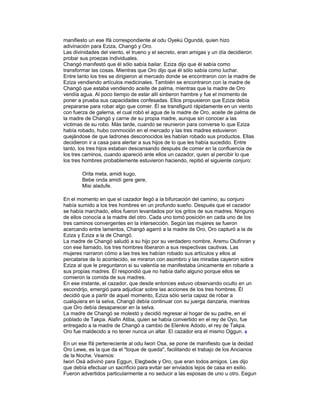 manifiesto un ese Ifá correspondiente al odu Oyekú Ogundá, quien hizo
adivinación para Eziza, Changó y Oro.
Las divinidades del viento, el trueno y el secreto, eran amigas y un día decidieron
probar sus proezas individuales.
Changó manifestó que él sólo sabía bailar. Eziza dijo que él sabía como
transformar las cosas. Mientras que Oro dijo que él sólo sabía como luchar.
Entre tanto los tres se dirigieron al mercado donde se encontraron con la madre de
Eziza vendiendo artículos medicinales. También se encontraron con la madre de
Changó que estaba vendiendo aceite de palma, mientras que la madre de Oro
vendía agua. Al poco tiempo de estar allí sintieron hambre y fue el momento de
poner a prueba sus capacidades confesadas. Ellos propusieron que Eziza debía
prepararse para robar algo que comer. Él se transfiguró rápidamente en un viento
con fuerza de galerna, el cual robó el agua de la madre de Oro, aceite de palma de
la madre de Changó y carne de su propia madre, aunque sin conocer a las
víctimas de su robo. Más tarde, cuando se reunieron para converse lo que Eziza
había robado, hubo conmoción en el mercado y las tres madres estuvieron
quejándose de que ladrones desconocidos les habían robado sus productos. Ellas
decidieron ir a casa para alertar a sus hijos de lo que les había sucedido. Entre
tanto, los tres hijos estaban descansando después de comer en la confluencia de
los tres caminos, cuando apareció ante ellos un cazador, quien al percibir lo que
los tres hombres probablemente estuvieron haciendo, repitió el siguiente conjuro:
Orita meta, amidi kugo,
Bebe onda amidi gere gere,
Misi aladufe.
En el momento en que el cazador llegó a la bifurcación del camino, su conjuro
había sumido a los tres hombres en un profundo sueño. Después que el cazador
se había marchado, ellos fueron levantados por los gritos de sus madres. Ninguno
de ellos conocía a la madre del otro. Cada uno tomó posición en cada uno de los
tres caminos convergentes en la intersección. Según las mujeres se fueron
acercando entre lamentos, Changó agarró a la madre de Oro, Oro capturó a la de
Eziza y Eziza a la de Changó.
La madre de Changó saludó a su hijo por su verdadero nombre, Aremu Olufinran y
con ese llamado, los tres hombres liberaron a sus respectivas cautivas. Las
mujeres narraron cómo a las tres les habían robado sus artículos y ellos al
percatarse de lo acontecido, se miraron con asombro y las miradas cayeron sobre
Eziza al que le preguntaron si su valentía se manifestaba únicamente en robarle a
sus propias madres. Él respondió que no había daño alguno porque ellos se
comieron la comida de sus madres.
En ese instante, el cazador, que desde entonces estuvo observando oculto en un
escondrijo, emergió para adjudicar sobre las acciones de los tres hombres. Él
decidió que a partir de aquel momento, Eziza sólo sería capaz de robar a
cualquiera en la selva, Changó debía continuar con su juerga danzaria, mientras
que Oro debía desaparecer en la selva.
La madre de Changó se molestó y decidió regresar al hogar de su padre, en el
poblado de Takpa. Alafin Atiba, quien se había convertido en el rey de Oyo, fue
entregado a la madre de Changó a cambio de Elenkre Adodo, el rey de Takpa.
Oro fue maldecido a no tener nunca un altar. El cazador era el mismo Oggun. 4
En un ese Ifá perteneciente al odu Iwori Osa, se pone de manifiesto que la deidad
Oro Lewe, es la que da el "toque de queda", facilitando el trabajo de los Ancianos
de la Noche. Veamos:
Iwori Osá adivinó para Eggun, Elegbede y Oro, que eran todos amigos. Les dijo
que debía efectuar un sacrificio para evitar ser enviados lejos de casa en exilio.
Fueron advertidos particularmente a no seducir a las esposas de uno u otro. Eegun

 