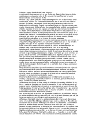 traslada a través del viento y lo hace desnudo".
A continuación ilustraremos con un ese Ifá del odu Owanrin Meyi algunos de los
aspectos ceremoniales del culto de Oro Lewe en tierras africanas, tornados
literalmente del cuerpo literarlo de Ifa.
Owanrin Meyi fue an agricultor exitoso en comparación con su experiencia como
comerciante, registró una cosecha impresionante. En un año tuvo una cosecha
prolífera de ñame y mientras los ñames se guardaban en el granero tuvo un
desacuerdo con su madre. Cuando compartía el ñame con sus dos esposas y su
madre, ésta se quejó del tamaño del ñame que ella había recibido comparado con
el de las esposas. Él tenía dos esposas sin saber que las mismas eran brujas.
Su madre a menudo lo había acusado de dar mejor atención a sus esposas que a
ella que lo había traído al mundo y la repartición del ñame revivió las quejas de la
madre quien comenzó a lamentarse amargamente. En la discusión que se produjo,
él empujó a la madre que acto seguido lo acusó de haberle pegado. Ella se
marchó de la granja y lloró en el trayecto de regreso a su casa.
Cuando llegó al pueblo se encontró con los ancianos que sostenían una reunión en
el ayuntanuento y al preguntarle por qué lloraba, ella explicó quo su hijo le había
pegado, por culpa de sus esposas, cuando se encontraba en la granja.
Entre los ancianos se encontraban algunos de los más feroces enemigos de
Owanrin Meyi, quienes también pertenecían al culto de la hechicería.
Anteriormente habían tratado infructuosamente de encontrarle una falla que
sirviera de pretexto para condenarlo en el club de los brujos. Normalmente la regla
del culto es que no se puede castigar a ninguna víctima sin que se le someta a un
juicio y resulte convicto. En realidad se sabe que no importa cuan grande sea el
odio que los brujos puedan seutir hacia una persona, ellos no harán nada contra
alguien hasta que se le haya juzgado y encontrado culpable. En este caso su
propia madre había suministrado una prueba en su contra. A sus espaldas, hacía
mucho tiempo que sus esposas se habían confabulado con sus enemigos en el
club de hechiceros para destruirlo, pero él no les había dado ninguna justificación
para hacer esto.
Después de la queja pública que su madre había formulado (hecho que explica la
importancia de que las personas se muestren renuentes a ventilar sus quejas
internas en público, por temor a que cualquier persona mal intencionada que las
escuche pueda ampliarlas en el mundo de la brujería), se presentó el asunto a
discusión en la siguiente reunión de los brujos.
Durante las deliberaciones, sus dos esposas corroboraron la acusación de la
madre y fue juzgado y condenado, si bien en su ausencia, porque él no era un
brujo. Fue inscrito para ser asesinado.
Sin embargo esa noche su Ifá le brindó en un sueño una imagen esotérica de su
juicio y condena. Asustado por el sueño, preguntó a lfá a la mañana siguiente, si
acaso el sueño señalaba la proximidad de un peligro y ésto le fue confirmado. Se
le dijo que debía ofrendar un macho cabrío a Echu inmediatamente y que evitara ir
a la granja en los días de descanso para no llegar a convertirse en víctima de una
traicionera conspiración. Él realizó el sacrificio.
Una de las esposas le propuso it a' la granja el próximo día de descanso, porque
no habían suficientes alimentos en el hogar, pero él se negó alegando que ese día
tenía que realizar un sacrificio y no podía abandonar la casa.
Al fracasar el complot, recurrieron a otra estrategia. Lo invitaron y le dijeron que
como a menudo él iba al bosque a buscar hojas para su práctica de Ifá, debía ser
iniciado en el culto secreto del bosque, es decir en el culto de Oro. Owanrin Meyi
estuvo de acuerdo en ser iniciado y entonces se le pidió que fuera al bosque
llevando un gallo, tiza blanca, la pluma de una cotorra y pimienta de cocodrilo para
la ceremonia de iniciación a la que debía dejarse conducir con los ojos vendados.
Rápidamente buscó consejo en Ifá y se le dijo que ofrendara otro macho cabrío a
Echu, quien haría fracasar el complot mórbido que se fraguaba en su contra. Él
realizó el sacrificio y le informó a los ancianos del pueblo que estaba listo para la

 
