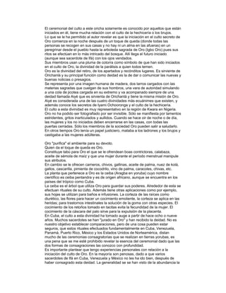 El ceremonial del culto a este oricha solamente es conocido por aquellos que están
iniciados en él, tiene mucha relación con el culto de la hechicería o los brujos.
Lo que se le ha permitido al autor revelar es que la iniciación en el culto secreto de
Oro comienza en la noche después de un toque de queda (donde todas las
personas se recogen en sus casas y no hay ni un alma en las afueras) en un
peregrinar desde el pueblo hasta la arboleda sagrada de Oro (Igbo Oro) pues sus
ritos se efectúan en lo más intricado del bosque. Allí llega el futuro iniciado
(aunque sea sacerdote de Ifá) con los ojos vendados.
Sus miembros usan una pluma de cotorra como símbolo de que han sido iniciados
en el culto de Oro, la divinidad de la parálisis a quien todos temen.
Oro es la divinidad del retiro, de los apartados y recónditos lugares. Es sirviente de
Orichanlá y su principal función como deidad es la de dar o comunicar las nuevas y
buenas noticias o presagios.
Se representa por una imagen humana de madera, dos tarros cargados con las
materias sagradas que cuelgan de sus hombros, una vara de autoridad simulando
a una cola de jicotea cargada en su extremo y va acompanado siempre de una
deidad llamada Aiyé que es sirvienta de Orichanlá y tiene la misma misión de Oro.
Aiyé es considerada una de las cuatro divinidades más ecuánimes que existen, y
además conoce los secretos de Iyami Ochooronga y el culto de la hechicería.
El culto a esta divinidad es muy representativo en la región de Kwara en Nigeria.
Oro no ha podido ser fotografiado por ser invisible. Sólo se manifiesta por lamentos
estridentes, gritos inarticulados y aullidos. Cuando se hace oir de noche o de día,
las mujeres y los no iniciados deben encerrarse en las casas, con todas las
puertas cerradas. Sólo los miembros de la sociedad Oro pueden salir a saludarlo.
En otros tiempos Oro tenía un papel justiciero, mataba a los ladrones y los brujos y
castigaba a las mujeres adúlteras.
Oro "purifica" el ambiente para su devoto.
Quien da el toque de queda es Oro.
Constituye tabú para Oro el que se le ofrendean boas contrictoras, calabaza,
aceite de sémola de maíz y que una mujer durante el período menstrual manipule
sus atributos.
En cambio se le ofrecen carneros, chivos, gallinas, aceite de palma, nuez de kolá,
gallos, cascarilla, pimienta de cocodrilo, vino de palma, caracoles, chivas, etc.
La planta que pertenece a Oro es la ceiba (Aragba en yoruba) cuyo nombre
científico es ceiba pentandra y es de origen africano, aunque se encuentra en los
países del trópico como Cuba.
La ceiba es el árbol que utiliza Oro para guardar sus poderes. Alrededor de esta se
efectuan rituales de su culto. Además tiene otras aplicaciones como por ejemplo,
sus hojas se utilizan para baños e infusiones. La corteza de las raíces como
diurético, las flores para hacer un cocimiento emoliente, la corteza se aplica en las
heridas; para trastornos intestinales la solución de la goma con otras especies. El
cocimiento de los retoños tomado en tacitas evita la fecundidad de la mujer. El
cocimiento de la cáscara del palo sirve para la expulsión de la placenta.
En Cuba, el culto a esta divinidad ha tomado auge a partir de hace ocho o nueve
años. Muchos sacerdotes se han "jurado en Oro" y han recibido la deidad. No es
nuestro objetivo establecer comparaciones, pero de una cosa pueden estar
seguros, que estos rituales efectuados fundamentalmente en Cuba, Venezuela,
Panamá, Puerto Rico, México y los Estados Unidos de Norteamérica, distan
mucho de las ceremonias consagratorias que se realizan en tierras yorubas, es
una pena que se me esté prohibido revelar la esencia del ceremonial dado que las
dos formas de consagraciones las conozco con profundidad.
Es importante plantear que tengo experiencias personales con relación a la
iniciación del culto de Oro. En la mayoría son penosas, dado a que varios
sacerdotes de Ifá en Cuba, Venezuela y México no les ha ido bien, después de
haber consagrado esta deidad. La generalidad se se han visto de la abundancia la

 