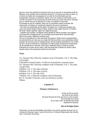 penuria, otros han perdido la memoria (como es el caso de un sacerdote de Ifá de
México) o han perdido varios familiares cercanos. Yo pienso que esto se deba, no
al hecho de haber sido consagrado en el culto de Oro (divinidad que trae
prosperidad, limpieza y purificación astral), sino a la mecánica ceremonial y a la
omisión de pasos en las ceremonias de este oricha que duran seis años, mientras
que, al menos las que se efectúan en Cuba, se realizan en tres días.
El mensaje es que en realidad, dado que es imposible revelar el secreto del
ceremonial, se tengan en cuenta dos aspectos de suma importancia:
- No todos los sacerdotes de Ifá deben consagrar Oro, solamente aquellos que
como odu patrón tengan Owanrin Meyi, Owanrin Osá, Ogbe Owanrin, Idí Oyekú,
Idi Oché, Oyekú Ogunda, Ogbe Idí y Ogbe Eturukpón.
- Aquellos que puedan, consagren dicha deidad en tierras yorubás o por alguien
que haya sido consagrado allí, por el peligro que implica tener esta divinidad
dentro de la casa. Debemos recordar que:
Oro es la divinidad de lo más intrincado del bosque. Posee visión suprasensible y
es precisamente por esto que una regla del ifismo prohibe a sus sacerdotes utilizar
ese tipo de recursos para su trabajo porque dichos poderes pertenecen a los cultos
de Oro y el de la hechicería y trasguedir con ellos puede ocasionarle al sacerdote
de Ifá, pérdida de la memoria, de la visión, defectos físicos y hasta la muerte
prematura en el peor de los casos. Sólo las personas iniciadas en ambos cultos
pueden ejercer (sin perjuicios) esta forma de poder.

Notas
1 C. Osamaro Ibie: Ifism the complete work of Orunmila. Vol. 2. The Odus
of Eji Ogbe.
2 Heriberto Feraudy Espino: Yoruba un acercamiento a nuestras raíces.
3 C. Osamaro Ibie: Ifism the complete work of Orunmila. Vol. 2. The odus
of Egbi Orbe.
4 Ibídem, Vol. 3, The odus of Oyeku.
5 Ibídem, Vol. 4, The odus of Iwore.
6 Ibídem, Vol. 5, The odu of Idi.
7 Ibídem, Vol. I, Ifism the complete work of Orunmila.
8 J. O. Awolalú: Creencias y ritos de sacrificios yorubas.
9 Ídem.
Capítulo IV
Òsúmare (Ochumare)
...El hijo de Olo´ja dueño
del cinturón de colores.
Se lanzó Ifá para él el día que la luz cruzó a través
de la bandeja de la tierra
de un lado a otro, de alante hacia atrás
repartiendo riquezas.
Odu de Ifá Ogbe Oyekú
Ochumare, una de las divinidades de antaño a la cual los yorubas conocen con el
nombre de Osumare, ego ti i somo Olo´ja Oruru "el hijo de Oloja dueño del cinturón
rojo". El excretor de arcoiris.

 