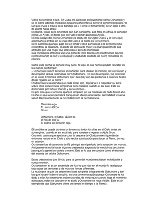 Viene de territorio Yewé. En Cuba era conocido antiguamente como Ochumare y
se le adora además mediante patakines referentes a Yemayá denominándosele "la
luz que cruza a través de la bandeja de la Tierra (el firmamento) de un lado a otro,
de alante hacia atrás”.
En Bahía, Brasil se le sincretiza con San Bartolomé. Los fons en África, lo conocen
como De Ayido, en tanto que en Haití le llaman Dámbola Ayido.
El odu isalayé del oricha Ochumare es el odu de Ifá Ogbe Oyekú y el Echu que
acompañó a ambos en su viaje del Cielo a la Tierra es Echu Emere.
Se le sacrifica guanajo, pato de la Florida y tiene por tabúes a la serpiente boa
contrictora, la calabaza, el aceite de sémola de maíz y la manipulación de sus
atributos por una mujer que atraviesa el período menstrual.
Sus principales atributos son una gorra de color blanco con muchísimos cauries
(representando la paz y la riqueza) y una banda cruzada de cuero rematada en
cauries.
Sobre este oricha se conoce muy poco, he aquí lo que hemos podido rescatar de
las manos del tiempo:
...Ochumare realizó acciones importantes para Olokun al principio de la creación y
desempeñó tareas ordenadas por Oloddumare. En ese desempeño, fue detenido
en el Cielo. Entonces Ochumare dijo: -Qué hay con las personas a quienes deseo
donar regalos en la Tierra?
Oloddumare le respondió que cada tercer año, él podría ir a dispersar su aché
sobre ellos en las horas tempranas de la mañana cuando el sol sale. Este se
dispersaría por todo el mundo y sería efectivo...
Es por esto que el Arcoiris aparece temprano en las mañanas de cada tercer año.
El año en que aparece habrá tranquilidad, dinero abundante, comodidad y buena
salud. Representa tanto la movilidad como la permanencia.
Osumare ego.
Ti i somo Olo'ja.
Oruru.
Ochumare, el sabio. Quien es
el hijo de Olo’ja.
El dueño del cinturón rojo.
Él también se queda durante un breve rato todos los días en el Cielo antes de
sumergirse, cuando el sol está listo para ponerse y regresa a Ajule Orun.
Otro mito cuenta que ayudó a curar la ceguera de Oloddumare y que desde
entonces reside en el Cielo y sólo recibe autorización para tocar la Tierra, de vez
en cuando.
Ochumare fue el sacerdote de Ifá principal en el período de la creación del mundo.
Antiguamente solía hacer algunos preparados sagrados de medicinas peculiares
para que la gente las tuviera a mano. Esto es lo que se conoce como el excretor
del arcoiris del oricha Ochumare.
Estos preparados que él hizo para la gente del mundo resultaron inolvidables y
nunca morirán.
Ochumare en sí es un sacerdote de Ifá y lo que hizo en el mundo lo realizó por
toda clase de personas y de muchas formas diferentes.
La razón por la que las serpientes boas son parte integrante de Ochumare y son
las que hacen visible el arcoiris, es una conmemoración porque Ochumare le ha
dado a ellas los excretores sobrenaturales, de modo que cuando llega el momento
adecuado, estas se colocan en el suelo y Ochumare se hace visible. Este es un
ejemplo de que Ochumare viene de tiempo en tiempo a la Tierra. 1

 