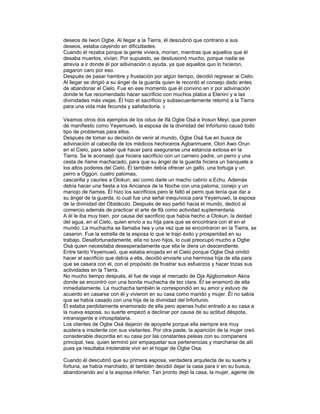 deseos de Iwori Ogbe. Al llegar a la Tierra, él descubrió que contrario a sus
deseos, estaba cayendo en dificultades.
Cuando él rezaba porque la gente viviera, morían; mientras que aquellos que él
desaba muertos, vivían. Por supuesto, se desilusionó mucho, porque nadie se
atrevía a ir donde él por adivinación o ayuda, ya que aquellos quo lo hicieron,
pagaron caro por eso.
Después de pasar hambre y frustación por algún tiempo, decidió regresar al Cielo.
Al llegar se dirigió a su ángel de la guarda quien le recordó el consejo dado antes
de abandonar el Cielo. Fue en ese momento que él convino en ir por adivinación
donde le fue recomendado hacer sacrificio con muchos platos a Eleniní y a las
divinidades más viejas. Él hizo el sacrificio y subsecuentemente retornó a la Tierra
para una vida más fecunda y satisfactoria. 1
Veamos otros dos ejemplos de los odus de Ifá Ogbe Osá e Irosun Meyi, que ponen
de manifiesto como Yeyemuwó, la esposa de la divinidad del Infortunio causó todo
tipo de problemas para ellos.
Después de tomar su decisión de venir al mundo, Ogbe Osá fue en busca de
adivinación al cabecilla de los médicos hechiceros Agbanmuere, Olori Awo Orun
en el Cielo, para saber qué hacer para asegurarse una estancia exitosa en la
Tierra. Se le aconsejó que hiciera sacrificio con un carnero padre, un perro y una
cesta de ñame machacado, para que su ángel de la guarda hiciera un banquete a
los altos poderes del Cielo. Él también debía ofrecer un gallo, una tortuga y un
perro a Oggún, cuatro palomas,
cascarilla y cauries a Olokun, así como darle un macho cabrío a Echu. Además
debía hacer una fiesta a los Ancianos de la Noche con una paloma, conejo y un
manojo de ñames. Él hizo los sacrificios pero le faltó el perro que tenía que dar a
su ángel de la guarda, lo cual fue una señal inequívoca para Yeyemuwó, la esposa
de la divinidad del Obstáculo. Después de eso partió hacia el mundo, dedicó al
comercio además de practicar el arte de lfá como actividad suplementaria.
A él le iba muy bien, por causa del sacrificio que había hecho a Olokun, la deidad
del agua, en el Cielo, quien envío a su hija para que se encontrara con él en el
mundo. La muchacha se llamaba Iwa y una vez que se encontraron en la Tierra, se
casaron. Fue la estrella de la esposa lo que le trajo éxito y prosperidad en su
trabajo. Desafortunadamente, ella no tuvo hijos, lo cual preocupó mucho a Ogbe
Osá quien necesitaba desesperadamente que ella le diera un descendiente.
Entre tanto Yeyemuwó, que estaba enojada en el Cielo porque Ogbe Osá omitió
hacer el sacrificio que debía a ella, decidió enviarle una hermosa hija de ella para
que se casara con él, con el propósito de frustrar sus esfuerzos y hacer trizas sus
actividades en la Tierra.
No mucho tiempo después, él fue de viaje al mercado de Oja Ajigbomekon Akira
donde se encontró con una bonita muchacha de tez clara. Él se enamoró de ella
inmediatamente. La muchacha también le correspondió en su amor y estuvo de
acuerdo en casarse con él y vivieron en su casa como marido y mujer. Él no sabía
que se había casado con una hija de la divinidad del Infortunio.
Él estaba perdidamente enamorado de ella pero apenas hubo entrado a su casa a
la nueva esposa, su suerte empezó a declinar por causa de su actitud déspota,
intransigente e inhospitalaria.
Los clientes de Ogbe Osá dejaron de apoyarle porque ella siempre era muy
austera e insolente con sus visitantes. Por otra paste, la aparición de la mujer creó
considerable discordia en su casa por las constantes peleas con su companera
principal, Iwa, quien terminó por empaquetar sus pertenencias y marcharse de allí
pues ya resultaba intolerable vivir en el hogar de Ogbe Osa.
Cuando él descubrió que su primera esposa, verdadera arquitecta de su suerte y
fortuna, se había marchado, él también decidió dejar la casa para ir en su busca,
abandonando así a la esposa inferior. Tan pronto dejó la casa, la mujer, agente de

 