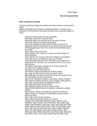 !Salve Oggún!
Odu de Ifa Ogundá Meji

Otros nombres de la deidad
Al igual que Orichanlá Oggún fue adorado con otros nombres a su paso por la
Tierra.
Oggún, la divinidad de los metales, es llamado también: "La senda, el que
encuentra" y se le denomina así porque fue quien trazó la ruta para llegar a la
Tierra.
Osinmale: Divinidad jefe entre las divinidades.
Onile Owe. Dueño de la casa del dinero.
Nyanka-Bi-Ogbe: Una sorpresa como una espina o úlcera
Alona Ola: Dueño de la casa de las riquezas.
Ogun Onire Oghaduma Akpire HireDo: Oggún, el que usó la
espada de doble filo para derrotar a Ire y proclamarse rey del lugar
Onile Kanigunkangunr Ode Orun: Dueño de innumerables casas
en el Cielo.
Ogun Onile: Primer rey del aire.
Ogun Lakaaye: Otro nombre con el que es conocido Oggún en
tierras africanas.
Olojo: Nombre con el que es conocido en Nigeria y que significa
"el período en que convergen los vivos y los muertos
Ogun Alade Meji o Nfi okn S´ako, Onfi Okan y Ena Oggún es el
poseedor de los machetes, con uno prepara la finca y con el otro
abre caminos
San Rodee y San Pedro: Llamado así en Cuba producto del
sincretismo con la religión católica.
Papá Ogun: En Haití es llamado así.
Saín Antonio: Oggún es llamado así en Bahía, Brasil.
San Jorge: Así se le conoce en Río de Janeiro, Brasil
Ogun Igbo Igbo: Con este nombre se le conoce en la región de Ire.
Gu Así le llaman los fons a este oricha.
Ogun Onilé: Campesino, granjero, hacendado, valiente, labrador.
Ogun Arere: El forjador del hierro, de los metales, oricha guerrero.
Ogun Ode: Cazador propio del paleolítico superior.
Ogun Aguanillé: Dueño de los montes.
Ogun Alaguedé: Negro montuno, iracible y brutal
Oyere Oroké (Olokó) Olokolo: El recolector, campesino, granjero,
aldeano
Ogun Chibiriki. Celoso de Changó por el amor de Yemayá, lo
ciega la sangre y lo enloquece, su ferocidad y arrojo no tienen
igual en la Tierra.
Ogun, Oké: Dueño de las montañas.
Ogun Aladá: El que guerrea junto con Yemayá.
También se le llama Ogun Afanamule, Ogun Ogumbi, Ogun
ÑakoÑiko, Ogun matador, Ogun Kobú-Kobú, Ogun Apite, Ogun
Alagbo, Ogun Shaveco, Ogun Arere, Ogun Laye, Ogun Dei, Ogun
Edeyi, Ogun Da mesa, Ogun Da Die, Ogun Di, Ogun Meye, Ogun
Deka, Ogun Aguida, Ogun Kobu kobu, Ogun Awayeni Ogunda
Ogun Yen, Ogun Alajere, Ogun Ogule, Ogun Kueleku, Ogun
Ibananere, Ogun Niketa, Ogun Eke, Ogun Meka, Ogun Asholowua
Ogun Meya, Ogun Yambi, Ogun Aikabi, Ogun Da Bede, Ogun

 