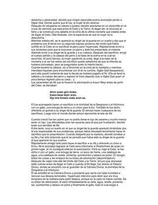 desdicha y adversidad, decidió que ningún escondite podría acomodar jamás a
Ogbe Osá. Donde quiera que él fue, la mujer le dio alcance.
Después de refugiarse en pilares y postes, decidió asentarse en un escondite en el
cruce de caminos que esta entre el Cielo y la Tierra. Al llegar allí, él renunció al
llano y se construyó una cabaña en la cima de la última montaña que estaba antes
de llegar al Cielo, Oke Alubode, con la esperanza de que la mujer no lo
descubriría.
Mientras estaba allí, se le apareció su ángel de la guarda en un sueño y dijo que el
problema que él tenía con su segunda esposa provenía del olvido que había
sufrido en el Cielo al no sacrificar el perro para Yeyemuwó. Rápidamente envió a
sus sirvientes para que le buscaran un perro y éste fue presentado al instante.
Además sirvió a su ángel de la guarda y a su cabeza. Después del sacrificio, arrojó
el cuerpo partido y la cabeza del perro a la base de la colina en la cual se
escondía. Al poco tiempo, la mujer siguiendo su pista, llegó a la base de la
montaña y al ver los restos del sacrificio quedó satisfecha de que la ofrenda se
hubiera concretado, pero se preguntaba quién lo habría hecho.
Cuando levantó la cabeza, vio a Orúnmila en la cima de la montaña y mientras
intentaba treparse para encontrarse con él en la cumbre, Ogbe Osá desapareció,
pero ella quedó contenta de que la deuda se hubiera pagado al fin. Ella se llevó la
cabeza y el cuerpo del perro y regresó al Cielo dejando solo a Ogbe Osá quien al
poco tiempo regresó para su casa... 2
Los sacerdotes de Ifá que le hicieron la adivinación a Irosun Meyi antes de partir
del Cielo, se llamaban:
Ariro sowo gini moko,
Irawo bese leyin eran,
Oju imo kirawo matu eron se.
Él fue aconsejado hacer un sacrificio a la divinidad de la Desgracia o el Infortunio
con un gallo, una tortuga de tierra y un chivo para Echu. También le fue dicho
ofrecerle un guineo a su ángel de la guarda. Él rehusó hacer cualquiera de los
sacrificios. Luego vino al mundo donde estuvo ejerciendo el arte de Ifá.
Cuando creció fue tan pobre que no podía darse el lujo de casarse y mucho menos
tener un hijo. Las dificultades eran tan severas para él que por frustración, decidió
botar sus semillas de Ifá.
Entre tanto, tuvo un sueño en el que su ángel de la guarda apareció diciéndole que
él era responsable de sus problemas, porque había rehusado tercamente hacer el
sacrificio que le prescribieron. Cuando despertó por la mañana, decidió sondear a
su Ifá y fue sólo entonces que él se percató que había sido su ángel de la guarda
el que apareció en sus sueños.
Rápidamente arregló todo para hacer el sacrifcio a su Ifá y ofrecerle un chivo a
Echu. Ifá le aconsejó regresar al Cielo para informarle a Oloddumare de quien en
primer lugar, él no consiguió obtener la autorización. Para su viaje al Cielo, le fue
dicho ir con un gallo, una tortuga de tierra, un poco de ñame, una calabaza de
agua, una calabaza de aceite. pimienta, quimbombó y tabaco en polvo. Él recogió
todos las cosas y las empacó en su bolso de adivinación (akpominijekun).
Después de viajar más allá del límite del Cielo y la Tierra, él tuvo que atravesar
siete colinas antes de llegar al Cielo y cuando al fin llegó, fue directo al Palacio
Divino, donde se encontró con el guardián de la Cámara Divina, la divinidad de la
Dcsgracia o el lnfortunio.
Él se arrodilló en la Cámara Divina y proclamó que venía con toda humildad a
renovar sus deseos terrenales. Yeyemuwó intervino para decir que era muy
temprano en la mañana para pedir deseos, porque en la casa no había comida. De
su bolso de adivinación, él sacó inmediatamente su leña, agua, aceite, pimienta,
sal, quimbombó y tabaco en polvo y finalmente el gallo, todo lo cual exigió a

 