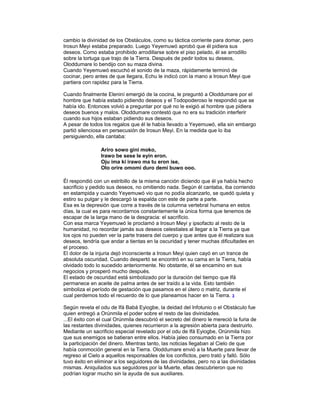 cambio la divinidad de los Obstáculos, como su táctica corriente para domar, pero
Irosun Meyi estaba preparado. Luego Yeyemuwó aprobó que él pidiera sus
deseos. Como estaba prohibido arrodillarse sobre el piso pelado, él se arrodillo
sobre la tortuga que trajo de la Tierra. Después de pedir todos su deseos,
Oloddumare lo bendijo con su maza divina.
Cuando Yeyemuwó escuchó el sonido de la maza, rápidamente terminó de
cocinar, pero antes de que llegara, Echu le indicó con la mano a Irosun Meyi que
partiera con rapidez para la Tierra.
Cuando finalmente Eleniní emergió de la cocina, le preguntó a Oloddumare por el
hombre que había estado pidiendo deseos y el Todopoderoso le respondió que se
había ido. Entonces volvió a preguntar por qué no le exigió al hombre que pidiera
deseos buenos y malos. Oloddumare contestó que no era su tradición interferir
cuando sus hijos estaban pidiendo sus deseos.
A pesar de todos los regalos que él le había llevado a Yeyemuwó, ella sin embargo
partió silenciosa en persecusión de Irosun Meyi. En la medida que lo iba
persiguiendo, ella cantaba:
Ariro sowo gini moko,
Irawo be sese le eyin eron.
Oju ima ki irawo ma tu eron ise,
Olo orire omomi duro demi buwo ooo.
Él respondió con un estribillo de la misma canción diciendo que él ya había hecho
sacrificio y pedido sus deseos, no omitiendo nada. Según él cantaba, iba corriendo
en estampida y cuando Yeyemuwó vio que no podía alcanzarlo, se quedó quieta y
estiro su pulgar y le descargó la espalda con este de parte a parte.
Esa es la depresión que corre a través de la columna vertebral humana en estos
días, la cual es para recordarnos constantemente la única forma que tenemos de
escapar de la larga mano de la desgracia: el sacrificio.
Con esa marca Yeyemuwó le proclamó a Irosun Meyi y ipsofacto al resto de la
humanidad, no recordar jamás sus deseos celestiales al llegar a la Tierra ya que
los ojos no pueden ver la parte trasera del cuerpo y que antes que él realizara sus
deseos, tendría que andar a tientas en la oscuridad y tener muchas dificultades en
el proceso.
El dolor de la injuria dejó inconsciente a Irosun Meyi quien cayó en un trance de
absoluta oscuridad. Cuando despertó se encontró en su cama en la Tierra, había
olvidado todo lo sucedido anteriormente. No obstante, él se encamino en sus
negocios y prosperó mucho después.
El estado de oscuridad está simbolizado por la duración del tiempo que Ifá
permanece en aceite de palma antes de ser traído a la vida. Esto también
simboliza el período de gestación que pasamos en el útero o matriz, durante el
cual perdemos todo el recuerdo de lo que planeamos hacer en la Tierra. 3
Según revela el odu de Ifá Babá Eyiogbe, la deidad del lnfotunio o el Obstáculo fue
quien entregó a Orúnmila el poder sobre el resto de las divinidades.
...El éxito con el cual Orúnmila descubrió el secreto del dinero le mereció la furia de
las restantes divinidades, quienes recurrieron a la agresión abierta para destruirlo.
Mediante un sacrificio especial revelado por el odu de Ifá Eyiogbe, Orúnmila hizo
que sus enemigos se batieran entre ellos. Había jaleo consumado en la Tierra por
la participación del dinero. Mientras tanto, las noticias llegaban al Cielo de que
había conmoción general en la Tierra. Oloddumare envió a la Muerte para llevar de
regreso al Cielo a aquellos responsables de los conflictos, pero trató y falló. Sólo
tuvo éxito en eliminar a los seguidores de las divinidades, pero no a las divinidades
mismas. Aniquilados sus seguidores por la Muerte, ellas descubrieron que no
podrían lograr mucho sin la ayuda de sus auxiliares.

 
