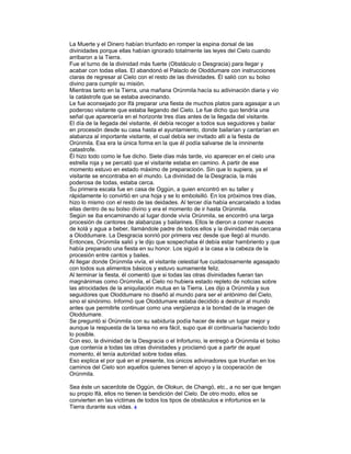 La Muerte y el Dinero habían triunfado en romper la espina dorsal de las
divinidades porque ellas habían ignorado totalmente las leyes del Cielo cuando
arribaron a la Tierra.
Fue el turno de la divinidad más fuerte (Obstáculo o Desgracia) para llegar y
acabar con todas ellas. El abandonó el Palaclo de Oloddumare con instrucciones
claras de regresar al Cielo con el resto de las divinidades. Él salió con su bolso
divino para cumplir su misión.
Mientras tanto en la Tierra, una mañana Orúnmila hacía su adivinación diaria y vio
la catástrofe que se estaba avecinando.
Le fue aconsejado por Ifá preparar una fiesta de muchos platos para agasajar a un
poderoso visitante que estaba llegando del Cielo. Le fue dicho quo tendría una
señal que aparecería en el horizonte tres días antes de la llegada del visitante.
El día de la llegada del visitante, él debía recoger a todos sus seguidores y bailar
en procesión desde su casa hasta el ayuntamiento, donde bailarían y cantarían en
alabanza al importante visitante, el cual debía ser invitado allí a la fiesta de
Orúnmila. Esa era la única forma en la que él podía salvarse de la imninente
catastrofe.
Él hizo todo como le fue dicho. Siete días más tarde, vio aparecer en el cielo una
estrella roja y se percató que el visitante estaba en camino. A partir de ese
momento estuvo en estado máximo de preparacioón. Sin que lo supiera, ya el
visitante se encontraba en el mundo. La divinidad de la Desgracia, la más
poderosa de todas, estaba cerca.
Su primera escala fue en casa de Oggún, a quien encontró en su taller y
rápidamente lo convirtió en una hoja y se lo embolsilló. En los próximos tres días,
hizo lo mismo con el resto de las deidades. Al tercer día había encarcelado a todas
ellas dentro de su bolso divino y era el momento de ir hasta Orúnmila.
Según se iba encaminando al lugar donde vivía Orúnmila, se encontró una larga
procesión de cantores de alabanzas y bailarines. Ellos le dieron a comer nueces
de kolá y agua a beber, llamándole padre de todos ellos y la divinidad más cercana
a Oloddumare. La Desgracia sonrió por primera vez desde que llegó al mundo.
Entonces, Orúnmila salió y le dijo que sospechaba él debía estar hambriento y que
había preparado una fiesta en su honor. Los siguió a la casa a la cabeza de la
procesión entre cantos y bailes.
Al llegar donde Orúnmila vivía, el visitante celestial fue cuidadosamente agasajado
con todos sus alimentos básicos y estuvo sumamente feliz.
Al terminar la fiesta, él comentó que si todas las otras divinidades fueran tan
magnánimas como Orúmnila, el Cielo no hubiera estado repleto de noticias sobre
las atrocidades de la aniquilación mutua en la Tierra. Les dijo a Orúnmila y sus
seguidores que Oloddumare no diseñó al mundo para ser el antónimo del Cielo,
sino el sinónimo. Informó que Oloddumare estaba decidido a destruir al mundo
antes que permitirle continuar como una vergüenza a la bondad de la imagen de
Oloddumare.
Se preguntó si Orúnmila con su sabiduría podía hacer de éste un lugar mejor y
aunque la respuesta de la tarea no era fácil, supo que él continuaría haciendo todo
lo posible.
Con eso, la divinidad de la Desgracia o el Infortunio, le entregó a Orúnmila el bolso
que contenía a todas las otras divinidades y proclamó que a partir de aquel
momento, él tenía autoridad sobre todas ellas.
Eso explica el por qué en el presente, los únicos adivinadores que triunfan en los
caminos del Cielo son aquellos quienes tienen el apoyo y la cooperación de
Orúnmila.
Sea éste un sacerdote de Oggún, de Olokun, de Changó, etc., a no ser que tengan
su propio Ifá, ellos no tienen la bendición del Cielo. De otro modo, ellos se
convierten en las víctimas de todos los tipos de obstáculos e infortunios en la
Tierra durante sus vidas. 4

 