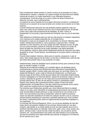 Esta consideración deben tenerla en cuenta muchos de los llamados en Cuba y
Latinoamérica, obases u oriateses, los cuales reniegan de Orúnmila como deidad
rectora del universo y no hallan explicación a sus reiterados fracasos y
contratiempos. Orúnmila acoge en su seno a todos los seres humanos sin
distinción de razas, sexo o pensamientos.
Un aspecto de suma importancia fue el papel interventor de Eleniní, la deidad del
Infortunio en la creación de la nuez de kolá como símbolo de la oración en el Cielo.
Veamos:
Cuando Oloddumare descubrió que las deidades estaban peleando unas con
otras, pero antes de ser aclarado que Echu era el responsable de eso, Él decidió
invitar a las cuatro más ecuánimes de las deidades, es decir, la Paz, la
Prosperidad, la Concordia y Aiyé (sirvienta de Orichanlá, que vive con la divinidad
Oro).
Ellos deliberaron finalmente sobre por qué los más jóvenes no estaban respetando
a los mayores como estaba estipulado por el Consejo Divino.
Empezaron a rezar por el progreso de la unanimidad y la armonía. Mientras ellos
oraban, Oloddumare extendió su mano izquierda y cogió aire libre. También
extendió su mano derecha y de nuevo atrapó aire libre. Después de eso, Él salió
con sus puños cerrados y plantó el contenido de ambas manos en el suelo. Él
había recogido las oraciones de las cuatro deidades y las había sembrado.
Al día siguiente, creció un árbol donde Oloddumare plantó las oraciones que había
atrapado en el aire. Pronto floreció, convirtiéndose en una gran planta y comenzó a
dar frutos.
Cuando estos estaban maduros y listos para la cosecha, empezaron a caer al
suelo. Aiyé recogió algunas de las frutas y se las llevo a Oloddumare, quite les dijo
que todos ellos podían hacer lo que quisieran con ellas.
Indistintamente, todas las deidades fueron probando formas para comerse la fruta,
pero no resultó ni asada, ni cocida.
Después de simultáneas pruebas y sin resultado alguno, las deidades fueron
eventualmente en grupos ante Oloddumare para informarle la imposibilidad de
resolver aquella misión. Cuando nadie supo qué hacer con las frutas, Eleniní, la
deidad del Obstáculo, quien cuida la Cámara de Oloddumare, se ofreció para
hacerse cargo de las frutas y todas las que habían sido arrancadas anteriormente,
le fueron entregadas a él. Entonces Eleniní, separó las envolturas, limpió y lavó las
nueces y después las guardó con las hojas para que permanecieran frescas
durante catorce días. Al cabo de ese tiempo comenzó a comérselas crudas.
Esperó otros catorce días y permaneció fuerte y alegre. Él llevó las frutas
posteriormente, al Consejo Divino y les dijo a todos que el producto de la oración
(Obi), podía ser comido crudo sin ningún efecto perjudicial.
Fue entonces que Oloddumare decretó que, como había sido Eleniní la deidad
mayor en su casa, quien decodificó el rompecabezas del producto de la oración, la
nuez de kolá debería desde entonces no sólo convertirse en una comida en el
Cielo, sino que siempre que ésta se presentara, debía ser dada a la persona
mayor que estuviera sentada en el medio de cualquier reunión y que su consumo
siempre estaría precedido por oraciones y proclamó además que, como símbolo
de oración, solamente podría crecer en lugares donde las personas respetaran a
sus superiores… 5
La divinidad del Infortunio/Desgracia, Elininí, es una de las deidades de más alto
rango dentro del espectro religioso de los yorubas. Desconocida por una gran
mayoría, esta deidad no se recibe desde el punto de vista material, pero sí se le
sacrifican disímiles platos en ofrendas, tales como: gallo, chivo, chiva, jicotea, pez,
grano, viandas, frutas, nueces de kolá, aceite de palma, vino de palma, perros,
carneros, etc.. Es precisamente el odu patrón de cada individuo el que prescribe
qué tipo de sacrificios se le debe ofrendar para desviar la desgracia o el infortunio
de los caminos de su vida.

 