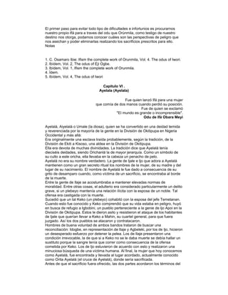 El primer paso para evitar todo tipo de dificultades e infortunios es procurarnos
nuestro propio Ifá para a traves del odu que Orúnmila, como testigo de nuestro
destino nos otorga, podamos conocer cuáles son las perspectivas de peligro que
nos asechan y poder eliminarlas realizando los sacrificios prescritos para ello.
Notas

1. C. Osamaro Ibie: Ifism the complete work of Orunmila, Vol. 4. The odus of Iwori.
2. Ibídem, Vol. 2, The odus of Eji Ogbe.
3. Ibídem, Vol. 1, Ifism the complete work of Orunmila.
4. Ídem.
5. Ibídem, Vol. 4, The odus of Iwori
Capitulo VI .
Ayelala (Ayelala)
Fue quien lanzó Ifá para una mujer
que comía de dos manos cuando perdió su posición.
Fue de quien se exclamó
"El mundo es grande o incomprensible".
Odu de Ifá Obara Meyi
Ayelalá, Aiyelalá o Umale (la diosa), quien se ha convertido en una deidad temida
y reverenciada por la mayoría de la gente en la División de Okitipupa en Nigeria
Occidental y más allá:
Era originalmente una esclava traída probablemente, según la tradición, de la
División de Ekiti a Kisoso, una aldea en la División de Okitipupa.
Ella era devota de muchas divinidades. La tradición dice que Ayelalá tenía
dieciséis deidades, siendo Orichanlá la de mayor jerarquía. Como un símbolo de
su culto a este oricha, ella llevaba en la cabeza un penacho de pelo.
Ayelalá no era su nombre verdadero. La gente de Ijale e Ijo que adora a Ayelalá
mantienen como un gran secreto ritual los nombres de la mujer, de su madre y del
lugar de su nacimiento. El nombre de Ayelalá le fue dado a consecuencia de su
grito de desamparo cuando, como víctima de un sacrificio, se encontraba al borde
de la muerte.
Entre la gente de Ilaje se acostumbraba a mantener elevadas normas de
moralidad. Entre otras cosas, el adulterio era considerado particularmente un delito
grave, si un plebeyo mantenía una relación ilícita con la esposa de un noble. Tal
ofensa era castigada con la muerte.
Sucedió que un tal Keko (un plebeyo) cohabitó con la esposa del jefe Temetanan.
Cuando esto fue conocido y Keko comprendió que su vida estaba en peligro, huyó
en busca de refugio a Igbobini, un pueblo perteneciente a la genie de Ijo Apoi en la
División de Okitipupa. Estos le dieron asilo y resistieron el ataque de los habitantes
de Ijale que querían llevar a Keko a Mahin, su cuartel general, para que fuera
juzgado. Así los dos pueblos se atacaron y contratacaron.
Hombres de buena voluntad de ambos bandos trataron de buscar una
reconciliación: Idogbe, en representación de Ilaje y Agbeleki, por los de Ijo, hicieron
un desesperado esfuerzo por detener la pelea. Los de Ilaje presentaron una
condición irrevocable, la de que si a Keko no se le daba muerte se debía hallar un
sustituto porque la sangre tenía que correr como consecuencia de la ofensa
cometida por Keko. Los de Ijo estuvieron de acuerdo con esto y realizaron una
minuciosa búsqueda de una víctima humana. Al final, la mujer que hoy conocemos
como Ayelalá, fue encontrada y llevada al lugar acordado, actualmente conocido
como Orita Ayelalá (el cruce de Ayelalá), donde sería sacrificada.
Antes de que el sacrificio fuera ofrecido, las dos partes acordaron los términos del

 
