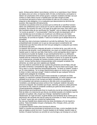 pacto. Ambas partes debían reconciliarse y entrar en un parentesco ritual. Debían
ser leales unos con otros, no hacerso daño. El robo, la hechicería y la brujería no
debían ser practicados entre ambos grupos; cualquier ciudadano de Ilaje o Ijo que
sufriera un daño debía invocar a Ayelalá para que ésta vengara la falta.
Los términos del pacto le fueron comunicados en alta voz a la víctima y se le
preguntó si ella castigaría o no a cualquiera que desconociera los términos del
acuerdo. Ella respondió afirmativamente.
Constituía una práctica entre los yorubás que la víctima de un sacrificio humano
debía orar enfatizando que la causa por la cual él o ella eran ofrendados pudiera
prosperar. De acuerdo con esto, a la mujer se le pidió que orara. Pero todo lo que
ella manifestó antes de ser sacrificada fue "Ayelalá". que en dialecto ilaje significa
“el mundo es grande” o “incomprensible". Este fue el grito de desamparo con el
cual clamaba que se le enviaba a la muerte por una ofensa que otro había
cometido. A partir de entonces, la mujer que se conocía como la que había sido
sacrificada, se convirtió en Ayelalá. Y este es el nombre que la deidad lleva en la
actualidad.
No está muy claro el proceso mediante el cual ella fue deificada. Pero con toda
probabilidad está vinculado con lo que se cree que sea el cumplimiento del
compromiso que ella hizo antes de morir de que castigaría a cualquiera que violara
los términos del pacto.
La tradición dice que poco después del pacto un hombre de Ijo, que violó uno de
los términos del acuerdo, murió súbitamente y se creyó con amplia firmeza que fue
Ayelalá quien lo mató por esa falta. Este hecho y otros semejantes dieron lugar a
la creencia en el poder de Ayelalá, lo que eventualmente llevó a su deificación.
Diversos acontecimientos que fueron considerados como una pronta reacción de
Ayelalá ante las violaciones del pacto, infundieron el temor en la mente de la gente
y en consecuencia, proceder de manera correcta y justa se convirtió en algo
común. Incluso hechos diarios intrascendentes como compartir la bebida y los
alimentos, se creían que eran vigilados por Ayelalá.
Aún hoy existe la costumbre de que cuando dos personas (una de Ilaje y otra de
Ijo) están comiendo o compartiendo algo, digan "la mía es mayor que la tuya" Temi
ma ju sere o y la otra responda tranquilizadoramente, "la diosa no matará" Umale e
pa. En otras palabras, "yo no tengo resentimiento alguno en contra tuya, por tanto,
la diosa no tiene nada que vengar". Existe la certeza de que cualquier forma de
engaño será castigada de inmediato.
No transcurrió mucho antes de que le fuera construido un santuario en Orita
Ayelalá y su adoración quedara firmemente establecida. Un hecho esencial a ser
señalado es el de que un ser humano se había convertido en una deidad.
En la actualidad casi siempre se piensa en ella sólo como una guardiana de la
moralidad y una deidad que actua contra el mal. Cualquier violación del pacto
provoca su disgusto. Se considera que brujos, ladrones, perjuros y otras personas
que hacen el mal, están en constante condena por parte de dicha deidad y son
consecuentemente castigados.
Está prohibido terminantemente llorar la muerte de una de las víctimas de Ayelalá.
Esto se debe a la creencia de que ella es una deidad opuesta a la maldad y que ha
actuado con justeza: ella, al igual que Changó, representa la justicia de
Oloddumare. En lugar de ilorar, la gente felicita a los familiares de la víctima por la
eliminación del causante del mal por parte de la divinidad, la "reina" de la justicia y
la "fuerza" cuyos ojos ven a todos los malhechores.
Se cree que Ayelalá tiene aliados entre las otras divinidades a fin de impartir la
justicia. Tales divinidades incluyen a Sankpana, Oro, Changó y Echu, por sólo
mencionar algunas.
La siguiente historia ilustra cómo funciona la alianza.
Había un hombre que practicaba la hechicería en su hija, y como resultado de ello,
ésta se hallaba a punto de morir. Cuando Ayelalá vio tal maldad, decidió matar al
hombre. El astuto hechicero se convirtió en una hormiga y se introdujo en un barril

 