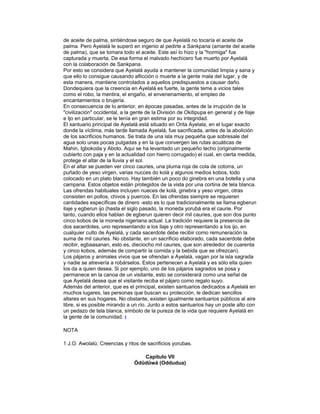de aceite de palma, sintiéndose seguro de que Ayelalá no tocaría el aceite de
palma. Pero Ayelalá le superó en ingenio al pedirle a Sankpana (amante del aceite
de palma), que se tomara todo el aceite. Este así lo hizo y la "hormiga" fue
capturada y muerta. De esa forma el malvado hechicero fue muerto por Ayelalá
con la colaboración de Sankpana.
Por esto se considera que Ayelalá ayuda a mantener la comunidad limpia y sana y
que ello lo consigue causando aflicción o muerte a la gente mala del lugar, y de
esta manera, mantiene controlados a aquellos predispuestos a causar daño.
Dondequiera que la creencia en Ayelalá es fuerte, la gente teme a vicios tales
como el robo, la mentira, el engaño, el envenenamiento, el empleo de
encantamientos o brujería.
En consecuencia de lo anterior, en épocas pasadas, antes de la irrupción de la
"civilización" occidental, a la gente de la División de Okitipupa en general y de Ilaje
e Ijo en particular, se le tenía en gran estima por su integridad.
El santuario principal de Ayelalá está situado en Orita Ayelala, en el lugar exacto
donde la víctima, más tarde llamada Ayelalá, fue sacrificada, antes de la abolición
de los sacrificios humanos. Se trata de una isla muy pequeña que sobresale del
agua solo unas pocas pulgadas y en la que convergen las rutas acuáticas de
Mahin, Igbokoda y Aboto. Aqui se ha levantado un pequeño techo (originalmente
cubierto con paja y en la actualidad con hierro corrugado) el cual, en cierta medida,
protege el altar de la lluvia y el sol.
En el altar se pueden ver cinco cauries, una pluma roja de cola de cotorra, un
puñado de yeso virgen, varias nucces do kolá y algunos medios kobos, todo
colocado en un plato blanco. Hay también un poco do ginebra en una botella y una
campana. Estos objetos están protegidos de la vista por una cortina de tela blanca.
Las ofrendas habituales incluyen nueces de kolá, ginebra y yeso virgen, otras
consisten en pollos, chivos y puercos. En las ofrendas siempre se requieren
cantidades específicas de dinero -esto es lo que tradicionalmente se llama egberun
ilaje y egberun ijo (hasta el siglo pasado, la moneda yorubá era el caurie. Por
tanto, cuando ellos hablan de egberun quieren decir mil cauries, que son dos punto
cinco kobos de la moneda nigeriana actual. La tradición requiere la presencia de
dos sacerdotes, uno representando a los ilaje y otro representando a los ijo, en
cualquier culto de Ayelalá, y cada sacerdote debe recibir como remuneración la
suma de mil cauries. No obstante, en un sacrificio elaborado, cada sacerdote debe
recibir, egbaasanan, esto es, dieciocho mil cauries, que son alrededor de cuarenta
y cinco kobos, además de compartir la comida y la bebida que se ofrezcan).
Los pájaros y animales vivos que se ofrendan a Ayelalá, vagan por la isla sagrada
y nadie se atrevería a robárselos. Estos pertenecen a Ayelalá y es sólo ella quien
los da a quien desea. Si por ejemplo, uno de los pájaros sagrados se posa y
permanece en la canoa de un visitante, esto se considerará como una señal de
que Ayelalá desea que el visitante reciba el pájaro como regalo suyo.
Además del anterior, que es el principal, existen santuarios dedicados a Ayelalá en
muchos lugares, las personas que buscan su protección, le dedican sencillos
altares en sus hogares. No obstante, existen igualmente santuarios públicos al aire
libre, si es posible mirando a un río. Junto a estos santuarios hay un poste alto con
un pedazo de tela blanca, símbolo de la pureza de la vida que requiere Ayelalá en
la gente de la comunidad. 1
NOTA
1 J.O. Awolalú: Creencias y ritos de sacrificios yorubas.
Capítulo VII
Òdûdûwá (Oddudua)

 