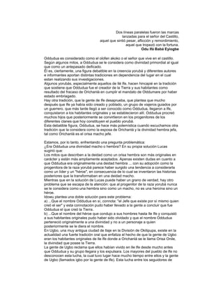 Dos líneas paralelas fueron las marcas
lanzadas para el señor del Castillo,
aquel que sintió pesar, aflicción y remordimiento,
aquel que tropezó con la fortuna.
Odu Ifá Babá Eyiogbe
Oddudua es considerado como el olofen akoko o el señor que vive en el castillo.
Según algunos mitos, a Oddudua se le considera como divinidad primordial al igual
que como un antepasado deificado.
Él es, ciertamente, una figura debatible en la creencia yorubá y diferentes autores
e informantes aportan distintas tradiciones en dependencia del lugar en el cual
estan realizando sus investigaciones.
Algunos yorubás, especialmente aquellos de Ilé Ife, hacen hincapié en la tradición
que sostiene que Oddudua fue el creador de la Tierra y sus habitantes como
resultado del fracaso de Orichanlá en cumplir el mandato de Olddumare por haber
estado embriagado.
Hay otra tradición, que la gente de Ife desaprueba, que plantea que mucho
después que Ife ya había sido creado y poblado, un grupo de viajeros guiados por
un guerrero. que más tarde llegó a ser conocido como Oddudua, llegaron a Ife,
conquistaron a los habitantes originales y se establecieron allí. Oddudua procreó
muchos hijos que posteriormente se convirtieron en los progenitores de los
diferentes clanes que hoy constituyen el pueblo yorubá.
Esta debatible figura, Oddudua, se hace más polemística cuando escuchamos otra
tradición que la considera como la esposa de Orichanlá y la divinidad hembra jefa,
tal como Orichanlá es el orisa macho jefe.
Estamos, por lo tanto, enfrentando una pregunta problemática:
¿Era Oddudua una divinidad macho o hembra? En su propia solución Lucas
sugirió que:
Los mitos que describen a la deidad como un orisa hembra son más originales en
carácter y están más ampliamente aceptados. Apenas existen dudas en cuanto a
que Oddudua era originalmente una deidad hembra ... con su adopción como la
progenitora de la raza yorubá parece haber surgido una tendencia a considerarla
como un líder y un "héroe", en consecuencia de lo cual se inventaron las historias
posteriores que la transformaban en una deidad macho.
Mientras que en la solución de Lucas puede haber un grano de verdad, hay otro
problema que se escapa de la atención: que al progenitor de la raza yorubá nunca
se le considera como una hembra sino como un macho, no es una heroína sino un
héroe.
Idowu plantea una doble solución para este problema:
a) ...Que el nombre Oddudua en sí, connota: "el Jefe que existe por sí mismo quien
creó el ser" y esta connotación pudo haber llevado a la gente a concluir que fue
Oddudua el que creó la Tierra.
b) ...Que el nombre del héroe que condujo a sus hombres hasta Ile Ife y conquistó
a sus habitantes originales pudo haber sido olvidado y que el nombre Oddudua
perteneció originalmente a una divinidad y no a un personaje a quien
posteriormente se le diera el nombre.
En Ugbo, una muy antigua ciudad de Ilaje en la División de Okitipupa, existe en la
actualidad una fuerte tradición oral que enfatiza el hecho de que la gente de Ugbo
eran los habitantes originales de Ile Ife donde a Orichanlá se le llama Orisa Onile,
la divinidad que posee la Tierra.
La gente de Ugbo reclama que ellos habían vivido en Ile Ife desde mucho antes
que Oddudua y su grupo llegara y los expulsara. Los mayores del pueblo de Ife no
desconocen esta lucha, la cual tuvo lugar hace mucho tiempo entre ellos y la gente
de Ugbo (llamados igbo por la gente de Ife). Esta lucha entre los seguidores de

 