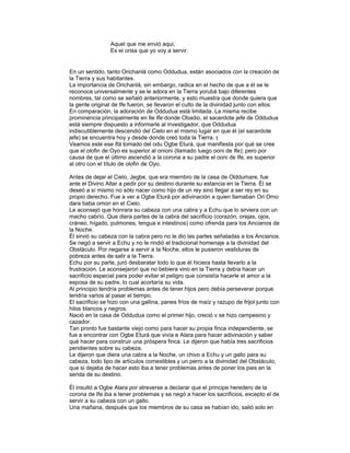 Aquel que me envió aqui,
Es el orisa que yo voy a servir.

En un sentido, tanto Orichanlá como Oddudua, están asociados con la creación de
la Tierra y sus habitantes.
La importancia de Orichanlá, sin embargo, radica en el hecho de que a él se le
reconoce universalmente y se le adora en la Tierra yorubá bajo diferentes
nombres, tal como se señaló anteriormente, y esto muestra que donde quiera que
la gente original de Ife fueron, se llevaron el culto de la divinidad junto con ellos.
En comparación, la adoración de Oddudua está limitada. La misma recibe
prominencia principalmente en Ile Ife donde Obadio, el sacerdote jefe de Oddudua
está siempre dispuesto a informarle al investigador, que Oddudua
indiscutiblemente descendió del Cielo en el mismo lugar en que él (el sacerdote
jefe) se encuentra hoy y desde donde creó toda la Tierra. 1
Veamos este ese Ifá tomado del odu Ogbe Eturá, que manifiesta por qué se cree
que el olofin de Oyo es superior al onioni (llamado luego ooni de Ife); pero por
causa de que el último ascendió a la corona a su padre el ooni de Ife, es superior
al otro con el título de olofin de Oyo.
Antes de dejar el Cielo, Jegbe, que era miembro de la casa de Olddumare, fue
ante el Divino Altar a pedir por su destino durante su estancia en la Tierra. Él se
deseó a sí mismo no sólo nacer como hijo de un rey sino llegar a ser rey en su
propio derecho. Fue a ver a Ogbe Eturá por adivinación a quien llamaban Ori Omo
dara baba omon en el Cielo.
Le aconsejó que honrara su cabeza con una cabra y a Echu que lo sirviera con un
macho cabrío. Que diera partes de la cabra del sacrificio (corazón, orejas, ojos,
cráneo, hígado, pulmones, lengua e intestinos) como ofrenda para los Ancianos de
la Noche.
Él sirvió su cabeza con la cabra pero no le dio las partes señaladas a los Ancianos.
Se negó a servir a Echu y no le rindió el tradicional homenaje a la divinidad del
Obstáculo. Por negarse a servir a Ia Noche, ellos le pusieron vestiduras de
pobreza antes de salir a la Tierra.
Echu por su parte, juró desbaratar todo lo que él hiciera hasta llevarlo a la
frustración. Le aconsejaron que no bebiera vino en la Tierra y debía hacer un
sacrificio especial para poder evitar el peligro que consistía hacerle el amor a la
esposa de su padre, lo cual acortaría su vida.
Al principio tendría problemas antes de tener hijos pero debía perseverar porque
tendría varios al pasar el tiempo.
El sacrificio se hizo con una gallina, panes fríos de maíz y razupo de frijol junto con
hilos blancos y negros.
Nació en la casa de Oddudua como el primer hijo, creció v se hizo campesino y
cazador.
Tan pronto fue bastante viejo como para hacer su propia finca independiente, se
fue a encontrar con Ogbe Eturá que vivía e Alara para hacer adivinación y saber
qué hacer para construir una próspera finca. Le dijeron que había tres sacrificios
pendientes sobre su cabeza.
Le dijeron que diera una cabra a la Noche, un chivo a Echu y un gallo para su
cabeza, todo tipo de artículos comestibles y un perro a la divinidad del Obstáculo,
que si dejaba de hacer esto iba a tener problemas antes de poner los pies en la
senda de su destino.
Él insultó a Ogbe Alara por atreverse a declarar que el principe heredero de la
corona de Ife iba a tener problemas y se negó a hacer los sacrificios, excepto el de
servir a su cabeza con un gallo.
Una mañana, después que los miembros de su casa se habían ido, salió solo en

 
