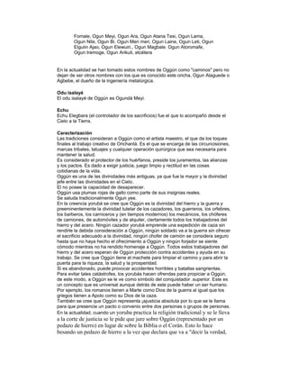 Fomale, Ogun Meyi, Ogun Ara, Ogun Atana Tesi, Ogun Lama,
Ogun Nile, Ogun Bi. Ogun Meri meri, Ogun Laine, Ogun Leti, Ogun
Elguiin Ajao, Ogun Elewuiri., Ogun Magbale. Ogun Atoromafe,
Ogun Iremoge, Ogun Arikuti, etcétera

En la actualidad se han tomado estos nombres de Oggún como "caminos" pero no
dejan de ser otros nombres con los que es conocido este oricha, Ogun Alaguede o
Agbebe, el dueño de la ingeniería metalúrgica.
Odu isalayé
El odu isalayé de Oggún es Ogundá Meyi.
Echu
Echu Elegbara (el controlador de los sacrificios) fue el que lo acompañó desde el
Cielo a la Tierra.
Caracterización
Las tradiciones consideran a Oggún como el artista maestro, el que da los toques
finales al trabajo creativo de Orichanlá. Es el que se encarga de las circuncisiones,
marcas tribales, tatuajes y cualquier operación quirúrgica que sea necesaria para
mantener la salud.
Es considerado el protector de los huérfanos, preside los juramentos, las alianzas
y los pactos. Es dado a exigir justicia, juego limpio y rectitud en las cosas
cotidianas de la vida.
Oggún es una de las divinidades más antiguas, ya que fue la mayor y la divinidad
jefe entre las divinidades en el Cielo.
El no posee la capacidad de desaparecer.
Oggún usa plumas rojas de gallo como parte de sus insignias reales.
Se saluda tradicionalmente Ogun yee.
En la creencia yorubá se cree que Oggún es la divinidad del hierro y la guerra y
preeminentemente la divinidad tutelar de los cazadores, los guerreros, los orfebres,
los barberos, los carniceros y (en tiempos modernos) los mecánicos, los chóferes
de camiones, de automóviles y de alquiler, ciertamente todos los trabajadores del
hierro y del acero. Ningún cazador yorubá emprende una expedición de caza sin
rendirle la debida consideración a Oggún, ningún soldado va a la guerra sin ofrecer
el sacrificio adecuado a la divinidad, ningún chofer de camión se considera seguro
hasta que no haya hecho el ofrecimiento a Oggún y ningún forjador se siente
cómodo mientras no ha rendido homenaje a Oggún. Todos estos trabajadores del
hierro y del acero esperan de Oggún protección contra accidentes y ayuda en su
trabajo. Se cree que Oggún tiene el machete para limpiar el camino y para abrir la
puerta para la riqueza, la salud y la prosperidad.
Si es abandonado, puede provocar accidentes horribles y batallas sangrientas.
Para evitar tales catástrofes, los yorubás hacen ofrendas para propiciar a Oggún,
de este modo, a Oggún se le ve como símbolo del conquistador .superior. Este es
un concepto que es universal aunque detrás de este puede haber un ser humano.
Por ejemplo, los romanos tienen a Marte como Dios de la guerra al igual que los
griegos tienen a Apolo como su Dios de la caza.
También se cree que Oggún representa ¡ajusticia absoluta por lo que se le llama
para que presencie un pacto o convenio entre dos personas o grupos de personas.
En la actualidad, cuando un yoruba practica la religión tradicional y se le lleva

a la corte de justicia se le pide que jure sobre Oggún (representado por un
pedazo de hierro) en lugar de sobre la Biblia o el Corán. Esto lo hace
besando un pedazo de hierro a la vez que declara que va a "decir la verdad,

 