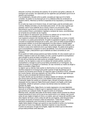 dirección a la finca. Era tiempo de cosecha. En el camino oyó gritos y alboroto. Al
averiguar qué sucedía, fue capturado por los vigilantes que pensaban que él era el
asesino que buscaban.
Fue encadenado y llevado ante su padre, acusado por algo que él no había
cometido. Su padre no se preocupó por oír su defensa antes de condenarlo al
destierro eterno. Mientras su familia lo esperaba él fue expulsado y condenado al
exilio.
En el exilio las ropas se le hicieron trizas, él cosió hojas y piel de animales para
cubrirse. Mataba animales y los ahumaba para comer. Un día unas mujeres que
pasaban vieron humo saliendo de su choza y fueron a su encuentro. Ellas
descubrieron que él tenía un enorme stop de carne, le compraron tanta carne
como pudieron llevar y prometieron regresar a comprar de nuevo, convirtiéndose
en la fuente de suministro de las mujeres.
Al rey le dijeron en adivinación que sirviera a su cabeza con un mono vivo. Él
ordenó a todos sus súbditos que le buscaran un mono vivo.
Las mujeres le avisaron del mandato del rey y él se apropió de un mono e insistió
en enviarlo a su padre personalmente. El padre le agradeció el gesto y en pago le
concedió la suspensión temporal de su exilio, pero como se había acostumbrado a
permanecer aislado no le era fácil reajustarse a la vida urbana y decidió seguir
realizando la caza. Un día mató un elefante, le quitó las orejas y los colmillos y se
los llevó a casa como testimonio de lo que había matado. Su padre envió gente a
que lo acompañaran a preparar la carne del elefante. Fue una ironía del destino,
llegaron al lugar y descubrieron que el elefante se había convertido en una
montaña.
Él se quedó sin habla porque parecía que había mentido. En otra ocasión cazó un
búfalo y regresó a casa con las orejas y la cola, cuando la gente le acompañaron
para recoger la carne se había convertido en un fangal.
El ciclo de sus historias de mala suerte se completó cuando una vez mató un
venado y fue de regreso a casa con la cabeza del venado partida, cuando le
acompañaron a recoger la carne ya se había convertido en un hormiguero. Su
padre se enojó y lo consideró un mentiroso. En ese momento su madre se dirigió a
Alara a consultar a Ogbe Eturá.
Le dijeron que su lista de mala suerte no disminuiría a no ser que hicicera un
sacrificio especial en el bosque para poder quemar el traje de pobreza que le
pusieron los Ancianos de la Noche. En segundo lugar el sacrificio a Echu, atrasado
por mucho tiempo, tenía que realizarlo con dos chivos. En tercer lugar tenía que
darle un perro a la deidad del Infortunio (Eleniní).
La madre decidió que los sacrificios se debían realizar sin demora. Se habilitaron
dos chivos para el sacrificio a Echu y se habilitó el perro para Eleniní.
Finalmente Jegbe fue vestido en completo traje y llevado al bosque donde fue
despojado de sus ropas por Ogbe Eturá quien preparó una fogata, juntó hojas
apropiadas, añadió el iyerosún y arrojó a las llamas todos los vesiidos y las
prendas de Jegbe.
Mientras el fuego ardía, Ogbe Eturá y la madre regresaron a la casa dejándolo
desnudo en el bosque, le dijeron que no regresara hasta que no consiguiera ropas
que ponerse por cualquier medio. Él pasó la noche en el bosque.
Mientras tanto, dieciséis altos jefes de Ife habían estado afuera durante los últimos
meses buscando el mono con el que el rey quería servir a su cabeza, eso ocurrió
antes de que Jegbe le trajera el mono a su padre, pero por causa del sacrificio que
ellos dejaron de hacer a Echu antes de salir de sus hogares, este bloqueó todos
los pasos de acceso al bosque y ellos se extraviaron. Todos iban a caballo y
estuvieron analizando cómo encontrar el camino de regreso a casa.
Jegbe había dejado el fuego que quemó su ropa durante la noche y los hombres
que vieron el humo muy distante, decidieron explorar en esa dirección.
Cuando se acercaron al lugar de la fogata, Jegbe les ordenó que se detuvieran
porque está prohibido verle desnudo.

 