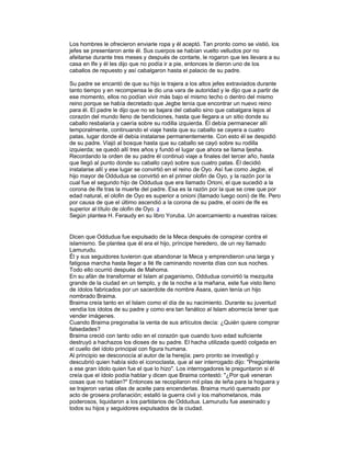 Los hombres le ofrecieron enviarle ropa y él aceptó. Tan pronto como se vistió, los
jefes se presentaron ante él. Sus cuerpos se habían vuelto velludos por no
afeitarse durante tres meses y después de contarle, le rogaron que les llevara a su
casa en Ife y él les dijo que no podía ir a pie, entonces le dieron uno de los
caballos de repuesto y así cabalgaron hasta el palacio de su padre.
Su padre se encantó de que su hijo le trajera a los altos jefes extraviados durante
tanto tiempo y en recompensa le dio una vara de autoridad y le dijo que a partir de
ese momento, ellos no podían vivir más bajo el mismo techo o dentro del mismo
reino porque se había decretado que Jegbe tenía que encontrar un nuevo reino
para él. El padre le dijo que no se bajara del caballo sino que cabalgara lejos al
corazón del mundo lleno de bendiciones, hasta que llegara a un sitio donde su
caballo resbalaría y caería sobre su rodilla izquierda. Él debía permanecer allí
temporalmente, continuando el viaje hasta que su caballo se cayera a cuatro
patas, lugar donde él debía instalarse permanentemente. Con esto él se despidió
de su padre. Viajó al bosque hasta que su caballo se cayó sobre su rodilla
izquierda; se quedó allí tres años y fundó el lugar que ahora se llama Ijesha.
Recordando la orden de su padre él continuó viaje a finales del tercer año, hasta
que llegó al punto donde su caballo cayó sobre sus cuatro patas. Él decidió
instalarse allí y ese lugar se convirtió en el reino de Oyo. Así fue como Jegbe, el
hijo mayor de Oddudua se convirtió en el primer olofin de Oyo, y la razón por la
cual fue el segundo hijo de Oddudua que era llamado Orioni, el que sucedió a la
corona de Ife tras la muerte del padre. Esa es la razón por la que se cree que por
edad natural, el olofin de Oyo es superior a onioni (llamado luego ooni) de Ife. Pero
por causa de que el último ascendió a la corona de su padre, el ooini de Ife es
superior al título de olofin de Oyo. 2
Según plantea H. Feraudy en su libro Yoruba. Un acercamiento a nuestras raíces:

Dicen que Oddudua fue expulsado de la Meca después de conspirar contra el
islamismo. Se plantea que él era el hijo, príncipe heredero, de un rey llamado
Lamurudu.
Él y sus seguidores tuvieron que abandonar la Meca y emprendieron una larga y
fatigosa marcha hasta llegar a Ilé Ife caminando noventa días con sus noches.
Todo ello ocurrió después de Mahoma.
En su afán de transformar el Islam al paganismo, Oddudua convirtió la mezquita
grande de la ciudad en un templo, y de la noche a la mañana, este fue visto lleno
de ídolos fabricados por un sacerdote de nombre Asara, quien tenía un hijo
nombrado Braima.
Braima creía tanto en el Islam como el día de su nacimiento. Durante su juventud
vendía los ídolos de su padre y como era tan fanático al Islam aborrecía tener que
vender imágenes.
Cuando Braima pregonaba la venta de sus artículos decía: ¿Quién quiere comprar
falsedades?
Braima creció con tanto odio en el corazón que cuando tuvo edad suficiente
destruyó a hachazos los dioses de su padre. El hacha utilizada quedó colgada en
el cuello del ídolo principal con figura humana.
Al principio se desconocía al autor de la herejía; pero pronto se investigó y
descubrió quien había sido el iconoclasta, que al ser interrogado dijo: "Pregúntenle
a ese gran ídolo quien fue el que lo hizo". Los interrogadores le preguntaron si él
creía que el ídolo podía hablar y dicen que Braima contestó: "¿Por qué veneran
cosas que no hablan?" Entonces se recopilaron mil pilas de leña para la hoguera y
se trajeron varias ollas de aceite para encenderlas. Braima murió quemado por
acto de grosera profanación; estalló la guerra civil y los mahometanos, más
poderosos, liquidaron a los partidarios de Oddudua. Lamurudu fue asesinado y
todos su hijos y seguidores expulsados de la ciudad.

 