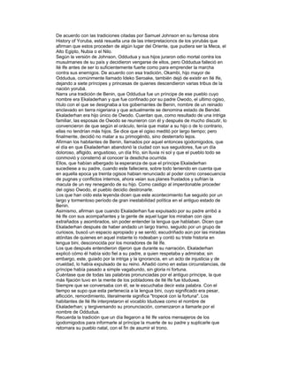 De acuerdo con las tradiciones citadas por Samuel Johnson en su famosa obra
History of Yoruba, está resuelta una de las interpretacioncs de los yorubás que
afirman que estos proceden de algún lugar del Oriente, que pudiera ser la Meca, el
Alto Egipto, Nubia o el Nilo.
Según la versión de Johnson, Oddudua y sus hijos juraron odio mortal contra los
musulmanes de su país y decidieron vengarse de ellos, pero Oddudua falleció en
Ilé Ife antes de ser lo suficientemente fuerte como para emprender la marcha
contra sus enemigos. De acuerdo con esa tradición, Okambi, hijo mayor de
Oddudua, comúnmente llamado Ideko Seroake, también dejó de existir en Ilé Ife,
dejando a siete príncipes y princesas de quienes descendieron varias tribus de la
nación yorubá.
Narra una tradición de Benin, que Oddudua fue un príncipe de ese pueblo cuyo
nombre era Ekaladerhan y que fue confinado por su padre Owodo, el ultimo ogiso,
título con el que se designaba a los gobernantes de Benin, nombre de un reinado
enclavado en tierra nigeriana y que actualmente se denomina estado de Bendel.
Ekaladerhan era hijo único de Owodo. Cuentan que, como resultado de una intriga
familiar, las esposas de Owodo se reunieron con él y después de mucho discutir, lo
convencieron de que según el oráculo, tenía que matar a su hijo o de lo contrario,
ellas no tendrían más hijos. Se dice que el ogiso meditó por largo tiempo; pero
finalmente, decidió no matar a su primogénito, sino desterrarlo lejos.
Afirman los habitantes de Benin, llamados por aquel entonces igodomigodos, que
el día en que Ekaladerhan abandonó la ciudad con sus seguidores, fue un día
doloroso, afligido, angustioso, un día frío, sin lluvia ni sol y que el pueblo todo se
conmovió y consternó al conocer la desdicha ocurrida.
Ellos, que habían albergado la esperanza de que el príncipe Ekaladerhan
sucediese a su padre, cuando este falleciera, sobre todo teniendo en cuenta que
en aquella epoca ya treinta ogisos habian renunciado al poder como consecuencia
de pugnas y conflictos internos, ahora veian sus planes frustados y sufrian la
macula de un rey renegando de su hijo. Como castigo al imperdonable proceder
del ogiso Owodo, el pueblo decidio destronarle.
Los que han oído esta leyenda dicen que este acontecimiento fue seguido por un
largo y tormentoso período de gran inestabilidad política en el antiguo estado de
Benin.
Asimismo, afirman que cuando Ekaladerhan fue expulsado por su padre arribó a
Ilé Ife con sus acompañantes y la gente de aquel lugar los miraban con ojos
extrañados y asombrados, sin poder entender la lengua que hablaban. Dicen que
Ekaladerhan después de haber andado un largo tramo, seguido por un grupo de
curiosos, buscó un espacio apropiado y se sentó; escudriñado aún por las miradas
atónitas de quienes en aquel instante lo rodeaban y contó su triste historia en
lengua bini, desconocida por los moradores de Ilé Ife.
Los que después entendieron dijeron que durante su narración, Ekaladerhan
explicó cómo él había sido fiel a su padre, a quien respetaba y admiraba; sin
embargo, este, guiado por la intriga y la ignorancia, en un acto de injusticia y de
crueldad, lo había expulsado de su reino. Añadió como en estas circunstancias, de
príncipe había pasado a simple vagabundo, sin gloria ni fortuna.
Cuéntase que de todas las palabras pronunciadas por el antiguo príncipe, la que
más fijación tuvo en la mente de los pobladores de Ilé Ife fue Iduduwa.
Siempre que se conversaba con él, se le escuchaba decir esta palabra. Con el
tiempo se supo que esta pertenecía a la lengua bini, cuyo significado era pesar,
aflicción, remordimiento, literalmente significa "tropecé con la fortuna". Los
habitantes de Ilé Ife interpretaron el vocablo Iduduwa como el nombre de
Ekaladerhan; y tergiversando su pronunciación, comenzaron a llamarle por el
nombre de Oddudua.
Recuerda la tradición que un día llegaron a Ilé Ife varios mensajeros de los
igodomigodos para informarle al príncipe la muerte de su padre y suplicarle que
retornara su pueblo natal, con el fin de asumir el trono.

 