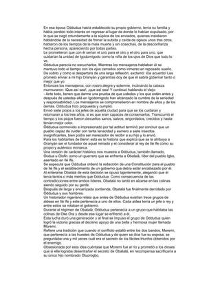 En esa época Oddudua había establecido su propio gobierno, tenía su familia y
había perdido todo interés en regresar al lugar de donde lo habían expulsado, por
lo que se negó rotundamente a la súplica de los enviados, quienes insistieron
hablándole de la necesidad de frenar la subida y caída de ogisos unos tras otros,
hablaron de los tiempos de la mala muerte y sin cosechas, de la desconfianza
hecha persona, apareciendo por todas partes.
Le prometieron que con él serían el uno para el otro y el otro para uno, que
cuidarían la unidad de Igodomigodo como la niña de los ojos de Dios que todo lo
ve.
Oddudua parecía no escucharlos. Mientras los mensajeros hablaban él se
mantuvo todo el tiempo con los ojos cerrados como inmerso en reposado sueño.
De súbito y como si despertara de una larga reflexión, exclamó: iDe acuerdo! Les
prometo enviar a mi hijo Oranyán y garantías doy de que él sabrá gobernar tanto o
mejor que yo.
Entonces los mensajeros, con rostro alegre y solemne, inclinando la cabeza
murmuraron: iQue así sea!, ¡que así sea! Y continuó hablando el viejo:
- Ante todo, tienen que darme una prueba de que ustedes y los que están antes y
después de ustedes allá en Igodomigodo han alcanzado la cumbre de la seriedad
y responsabilidad. Los mensajeros se comprometieron en nombre de ellos y de los
demás. Oddudua hizo propuesta y cumplió.
Envió siete piojos a los jefes de aquella ciudad para que se los cuidaran y
retornaran a los tres años, si es que eran capaces de conservarlos. Transcurrió el
tiempo y los piojos fueron devueltos sanos, salvos, engordados, crecidos y hasta
tenían mejor color.
Oddudua conmovido e impresionado por tal actitud terminó por concluir que un
pueblo capaz de cuidar con tanta tenacidad y esmero a siete insectos
insignificantes, bien podía ser merecedor de recibir a su hijo y lo envió.
Para los habitantes de Benin esta es la historia que explica que se le atribuya a
Oranyán ser el fundador de aquel reinado y el considerar al rey de Ilé Ife como su
propio y auténtico monarca.
Una versión de carácter histórico nos muestra a Oddudua, también llamado,
Oodua u Olofin como un guerrero que se enfrenta a Obatalá, líder del pueblo Igbo,
asentado en Ilé Ife.
Se especula que Oddudua ordenó la redacción de una Constitución para el pueblo
de Ilé Ife y el establecimiento de un gobierno que debía estar encabezado por él.
Al enterarse Obatalá de esta decisión se opuso tajantemente, alegando que él
tenía tantos o más méritos que Oddudua. Como consecuencia de las
contradicciones entre ambos líderes, Obatalá no tardó en alzarse en las colinas
siendo seguido por su gente.
Después de larga y encanizada contienda, Obatalá fue finalmente derrotado por
Oddudua y sus hombres.
Un historiador nigeriano relata que antes de Oddudua existían trece grupos de
aldeas en Ilé Ife y este pertenecía a uno de ellos. Cada aldea tenía un jefe o rey y
entre estos se rotaban el gobierno.
Durante el régimen de Obatalá, Oddudua pertenecía a un grupo que habitaba las
colinas de Oke Ora y desde ese lugar se enfrentó a él.
Esta lucha duró una generación y al final se impuso el grupo de Oddudua quien
logró la victoria gracias al decisivo apoyo de una bella y hermosa mujer llamada
Moremi.
Refiere una tradición que cuando el conflicto estalló entre los dos bandos, Moremi,
que pertenecía a las huestes de Oddudua y de quien se dice fue su esposa, se
preguntaba una y mil veces cuál era el secreto de los fáciles triunfos obtenidos por
el enemigo.
Obsesionada por esta idea cuéntase que Moremi fue al río y prometió a los dioses
que si ella lograba desentrañar el secreto de Obatalá, en recompensa sacrificaría a
su único hijo nombrado Oluorogbo.

 