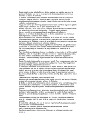 Según esta leyenda, la bella Moremi dejóse capturar por los igbo, que eran la
gente de Obatalá y una vez en el campamento de estos pudo conocer en que
consistía su táctica de combate.
El misterio radicaba en que los soldados obatalaénses cubrían su cuerpo con
hojas para hacerse pasar por espíritus, por consiguiente, siempre que los
seguidores de Oddudua veían aquellas matas vivientes caminando, huían sin que
nadie los pudicra detener.
Hay quien cuenta que Moremi pudo conocer el secreto cuando el rey de los igbo la
hizo su mujer y entonces ella se ganó la confianza de este.
Moremi logró huir y se lo contó todo a Oddudua. A partir del descubrimiento hecho
por la heroína no bubo más desbandada y Oddudua resultó vencedor.
Moremi cumplió su promesa sacrificando a su hijo en el río Ezimirin.
Después de la victoria de Oddudua, este se dedicó a establecer una monarquía
bien organizada y unió a las trece aldeas.
Algunos investigadores afirman que después de la muerte de Oddudua, ambos
grupos se unieron mediante un acuerdo en el cual la autoridad política la ejercían
los seguidores de Oddudua a través de un símbolo, la corona de are, mientras que
los fieles a Obatalá adquirieron la autoridad religiosa.
A Obatalá también se le da una gran significación como artista jefe, planteándose
que durante su predomio entre los igbo el título Obatalá tenía carácter supremo y
fue cuando se produjo el nacimiento de las grandes obras maestras de la
artesanía.
Para Abimbola, prestigioso profesor e investigador yorubá, rector de la Universidad
de Ilé Ife y autor de varias obras sobre las tradiciones y creencias de este pueblo,
así como también para otros autores. Oddudua fue quien creó el gobierno
moderno y las instituciones y organizaciones que hicieron famosa a la nación
yorubá.
Según Abimbola, Oddudua fue el primer ooni u olofi. Tuvo varias esposas entre las
que se encontraban Olokun Seniade, Osara y Ojummo-Yanda. Algunos plantean
que tuvo siete hijos, otros dicen que dieciséis.
El prestigioso historiador Basil Davidson en su obra A History of West Africa 10001800, menciona que uno de los hijos de Oddudua se convirtió en el primer alafin
de Oyó, así como en el padre del primer oba de Benin. Otro de sus hijos fue el
primer onisabe de Sabe: se habla de una hija mayor de quien se dice fue madre
del primer alaketu de Ketu en Dahomey, mientras otra hija dio a luz al primer olown
de Owu.
Dicen que murió ciego a los ciento cincuenta años.
Mientras más hurgamos en la historiografía yorubá, mayores son las coincidencias
en asignarle una existencia real a la figura de Oddudua.
El doctor A. Atanda en un interesante estudio sobre este tema escribió lo siguiente:
"Fuera Oddudua un emigrante o un aventurero político, su advenimiento fue un
pilar en la historia del pueblo yorubá. Ilé Ife alcanzó preeminencia debido a este
hombre.
Cualquiera que fuese su origen, la tradición tiene claro que luchó por la dirigencia
política en la tierra yorubá y también tuvo que guiar al pueblo de Ife a soportar y
derrotar la agresión de algunos poderosos vecinos decididos a destruir el naciente
reino".
Finalmente se considera que la revolución de Oddudua tuvo lugar a finales del
siglo IX y principios del X. A partir de él se crearon los demás reinos e imperios
yorubás.
El festival Ido u Oddudua "es uno de los más importantes festivales destinados al
gran líder de la humanidad de Ilé Ife.
Se celebra con completa quietud. No hay toques de tambores, solo las
tradicionales campanas. Dura seis días.
Se ofrecen sacrificios en el templo de Oddudua y se celebra entre diciembre y
enero. 3

 
