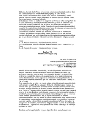 Oddudua, llamado 0lofin Akoko (el señor del palacio o castillo) bajó desde el Cielo
a la Tierra acompañado del odu Ifá Babá Eyiogbe y de Echu 0basin.
Se le sacrifica en ofrendas chivo adulto, chiva señorita (no montada), gallina,
paloma, codorniz, guinea, platos elaborados de distintos granos, viandas, frutas,
ñame machacado, nueces de kolá, etc.
En Cuba esta deidad se recibe en un recipiente en forma de cofre acompañado de
su Echu, de Bromú y Bronciá (divinidades inferiores) y Osun de extensión (del
tamaño del individuo). Mientras que en tierras africanas cualquier persona
ordinaria no puede tener a este oricha. Es atribución de altos sacerdotes de Ifá el
poseerlo. Su recipiente consta de dos medias tapas de calabaza, una superpuesta
encima de la otra representando el Cielo y la Tierra.
En conclusión podemos plantear que el estudio profundo de un oricha como
Oddudua, aún está por rescatar de las manos del tiempo por lo que el autor
considera dedicarle una profundización en próximos trabajos ya que se considera
que es una de las divinidades más controversiales del espectro religioso yorubá.
Notas
1. J. 0. Awolalú: Creencias y ritos de sacrificios yorubas.
2. C. Osamaro Ibie: Ifism the complete work of Orunmila, Vol. 2. The odus of Eji
Ogbe.
3. J. 0. Awolalú: Creencias y ritos de sacrificios yorubas.
Capítulo VIII
Òtá Òlé u Oriolé (Otá Olé)

Se lanzó Ifá para aquel
que se apropia de nuestros despojos,
de nuestras vidas,
para aquel que nos proporciona todo en la vida.
Odu de Ifá Babá Eyiogbe
Además de las divinidades primordiales y de los antepasados deificados, los
yorubás creen en la existencia de varios espíritus que están asociados con
fenómenos naturales como la tierra, ríos, montañas, árboles y el viento. Estos
fenómenos no están tan claramente caracterizados como las divinidades que
hemos discutido hasta ahora. Algunos se consideran buenos y otros malos. A
continuación veremos una historia que nos habla de la creación de la Tierra (Otá
Olé u Oriolé).
En la creación, dice un mito, ...el mundo estaba extendido sobre la superficie de la
profundidad y surgió la Tierra. Más aún, Orichanlá utilizó barro para moldear al
hombre antes que Oloddumare le diera el aliento. Cuando un recién nacido viene
al mundo, su lugar de arribo es la Tierra; cuando el hombre muere, es sepultado
en la Tierra. La Tierra suministra alimento para el consumo humano y así mantiene
el curso de la vida. Desde el punto de vista yorubá, un elemento que tiene tantas y
tan útiles funciones tiene que tener un espíritu habitándola por lo que es venerada
y se le confiere gran importancia. Así, al espíritu de la Tierra se le llama
constantemente para que sea testigo de los pactos realizados entre las personas y
se cree que este puede castigar a cualquiera que viole lo convenido. A causa del
poder del espíritu, está prohibida la relación sexual sobre la Tierra desnuda, y la
transgresión de este tabú, normalmente obliga al violador a un rito de purificación
muy elaborado. La gente dice del culpable de este hecho: 0 ba ile je, "él corrompe
o profana la Tierra".
Debido a que la mayoría de los yorubás dependen de la agricultura para su

 