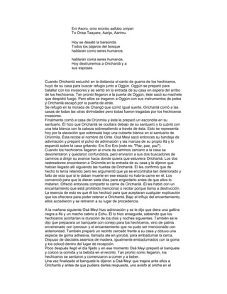 Eni Asoro, omo eronko aafobo oniyan
To Orisa Taayare, Aarije, Aarimu.
Hoy se desató la baraúnda.
Todos los pájaros del bosque
hablaran como seres humanos.
hablaran coma seres humanos.
Hoy destruiremos a Orichanlá y a
sus esposas.

Cuando Orichanlá escuchó en la distancia el canto de guerra de los hechiceros,
huyó de su casa para buscar refugio junto a Oggún. Oggún se preparó para
batallar con los invasores y se sentó en la entrada de su casa en espera del arribo
de los hechiceros. Tan pronto llegaron a la puerta de Oggún, éste sacó su machete
que despidió fuego. Pero ellos se tragaron a Oggún con sus instrumentos de pelea
y Orichanlá escapó por la puerta de atrás.
Se refugió en la morada de Changó que corrió igual suerte. Orichanlá corrió a las
casas de todas las otras divinidades pero todas fueron tragadas por los hechiceros
invasores.
Finalmente corrió a casa de Orúnmila y éste le preparó un escondite en su
santuario. Él hizo que Orichanlá se ocultara debajo de su santuario y lo cubrió con
una tela blanca con la cabeza sobresaliendo a través de ésta. Esto se representa
hoy por la elevación que sobresale bajo una cubierta blanca en el santuario de
Orúnmila. Ésta recibe el nombre de Orite. Osá Meyi sacó entonces su bandeja de
adivinación y preparó el polvo de adivinación y las marcas de su propio Ifá y lo
esparció sobre la casa gritando: Ero Ero Ero (esto es: "Paz, paz, paz").
Cuando los hechiceros llegaron al cruce de caminos cercano a la casa se
desorientaron y quedaron confundidos, pero enviaron a sus dos buscadores de
caminos a dirigir su avance hacia donde quiera que estuviera Orichanlá. Los dos
rastreadores encontraron a Orúnmila en la entrada de su casa y le dijeron que
habían llegado allí siguiendo las huellas de Orichanlá. Él les confirmó que de
hecho lo tenía retenido pero les argumentó que ya se encontraba tan deteriorado y
falto de vida que si le daban muerte en ese estado no habría carne en él. Los
convenció para que le dieran siete días para engordarlo antes de que ellos lo
mataran. Ofreció entonces compartir la carne de Orichanlá. Él les habló con un
encantamiento que está prohibido mencionar o recitar porque llama a destrucción.
La esencia de esto es que él los hechizó para que aceptaran cualquier explicación
que los ofreciera para poder retener a Orichanlá. Bajo el influjo del encantamiento,
ellos accedieron y se retiraron a su lugar de procedencia.
A la mañana siguiente Osá Meyi hizo adivinación y se le dijo que diera una gallina
negra a Ifá y un macho cabrío a Echu. Él lo hizo enseguida, sabiendo que los
hechiceros acortarían la duración de los días y noches siguientes. También se le
dijo que preparara un banquete con conejo para los hechiceros, vino de palma
envenenado con iyerosun y el encantamiento que no pudo ser mencionado con
anterioridad. También preparó un recinto cercado frente a su casa y obtuvo una
especie de goma adhesiva, llamada ate en yorubá, para embadurnar la cerca.
Dispuso de dieciséis asientos de madera, igualmente embadurnados con la goma
y los colocó dentro del lugar de recepción.
Poco después llegó el día fijado y en ese momento Osá Meyi preparó el banquete
y colocó la comida y la bebida en el recinto. Tan pronto como llegaron, los
hechiceros se sentaron y comenzaron a comer y a beber.
Una vez finalizado el banquete le dijeron a Osá Meyi que trajera ante ellos a
Orichanlá y antes de que pudiera darles respuesta, uno avistó al oricha en el

 