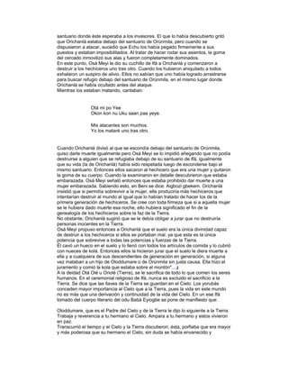 santuario donde éste esperaba a los invasores. El que lo había descubierto gritó
que Orichanlá estaba debajo del santuario de Orúnmila, pero cuando se
dispusieron a atacar, sucedió que Echu los había pegado firmemente a sus
puestos y estaban imposibilitados. Al tratar de hacer rodar sus asientos, la goma
del cercado inmovilizó sus alas y fueron completamente dominados.
En este punto, Osá Meyi le dio su cuchillo de Ifá a Orichanlá y comenzaron a
destruir a los hechiceros uno tras otro. Cuando los hubieron aniquilado a todos
exhalaron un suspiro de alivio. Ellos no sabían que uno había logrado arrastrarse
para buscar refugio debajo del santuario de Orúnmila, en el mismo lugar donde
Orichanlá se había ocultado antes del ataque.
Mientras los estaban matando, cantaban:

Otá mi po Yee
Okon kon nu Uku saan paa yeye.
Mis atacantes son muchos.
Yo los mataré uno tras otro.

Cuando Orichanlá divisó al que se escondía debajo del santuario de Orúnmila,
quiso darle muerte igualmente pero Osá Meyi se lo impidió añegando que no podía
destruirse a alguien que se refugiaba debajo de su santuario de Ifá, igualmente
que su vida (la de Orichanlá) había sido respetada luego de esconderse bajo el
mismo santuario. Entonces ellos sacaron al hechicero que era una mujer y quitaron
la goma de su cuerpo. Cuando la examinaron en detalle descubrieron que estaba
embarazada. Osá Meyi señaló entonces que estaba prohibido dar muerte a una
mujer embarazada. Sabiendo esto, en Beni se dice: Aigbozi gbekem. Orichanlá
insistió que si permitía sobrevivir a la mujer, ella produciría más hechiceros que
intentarían destruir al mundo al igual que lo habían tratado de hacer los de la
primera generación de hechiceros. Se cree con toda firmeza que si a aquella mujer
se le hubiera dado muerte esa noche, ello hubiera significado el fin de la
genealogía de los hechiceros sobre la faz de la Tierra.
No obstante, Orichanlá sugirió que se le debía obligar a jurar que no destruiría
personas inocentes en la Tierra.
Osá Meyi propuso entonces a Orichanlá que el suelo era la única divinidad capaz
de destruir a los hechiceros si ellos se portaban mal, ya que esta es la única
potencia que sobrevive a todas las potencias y fuerzas de la Tierra.
Él cavó un hueco en el suelo y lo llenó con todos los artículos de comida y lo cubrió
con nueces de kolá. Entonces ellos la hicieron jurar que el suelo le diera muerte a
ella y a cualquiera de sus descendientes de generación en generación, si alguna
vez mataban a un hijo de Oloddumare o de Orúnmila sin justa causa. Ella hizo el
juramento y comió la kola que estaba sobre el montón"... 2
A la deidad Otá Olé u Oriolé (Tierra), se le sacrifica de todo lo que comen los seres
hurnanos. En el ceremonial religioso de Ifá, nunca es excluido el sacrificio a la
Tierra. Se dice que las llaves de la Tierra se guardan en el Cielo. Los yorubás
conceden mayor importancia al Cielo que a la Tierra, pues la vida en este mundo
no es más que una derivación y continuidad de la vida del Cielo. En un ese Ifá
tomado del cuerpo literario del odu Babá Eyiogbe se pone de manifiesto que:
Oloddumare, que es el Padre del Cielo y de la Tierra le dijo lo siguiente a la Tierra:
Trabaja y reverencia a tu hermano el Cielo. Ampara a tu hermano y estos vivieron
en paz.
Transcurrió el tiempo y el Cielo y la Tierra discutieron; ésta, porfiaba que era mayor
y más poderosa que su hermano el Cielo, sin duda se había envanecido y

 