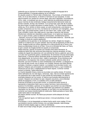 pretendía que su hermano le rindiera homenaje y empleó el lenguaje de la
irresponsabilidad. El lenguaje peligroso de la irreflexión.
En aquella ocasión la Tierra le dijo a Oloddumare: -Soy la base, el fundamento del
Cielo, sin mi se derrumbaría, no tendría ni hermano en que apoyarse, ni cosa
alguna existiría con certeza sin venirse abajo, todo sería vaguedad, inconsistencia,
humo, nada. Le sostengo que soy yo, quien además de presentarse siempre en
apoyo mientras él sólo contempla, trabaja incesantemente fabricando todas las
formas vivientes, las fija y las mantiene. Yo lo pongo todo, todo sale de mi poder.
No tiene límites ni puede calcularse mi sólida riqueza. Y la Tierra repetía insolente,
sólida soy. Él en cambio no tiene cuerpo, es vacío enteramente y sus bienes no
pueden compararse con los míos, los bienes de mi hermano son intangibles. ¿Qué
tiene, digo, que pueda tocarse y pese en una mano? Aire, nubes, luces, nada.
Pues considero cuanto más valgo que él y que baje a hacerme más favores.
Oloddumare viéndola tan obsecada y presuntuosa, no le replicó por desprecio. Le
hizo un signo al Cielo y éste se distanció amenazador, horriblemente sereno.
- Aprende, murmuró el Cielo al alejarse a inconmesurable distancia. - Aprende, que
el castigo no tarda de nuestra separación.
Las palabras de los grandes no las deshacen los vientos. Aragba las recogió y
meditó en el silencio de una gran soledad. Qué hizo ella al separarse el Cielo de la
Tierra. Aragba hundió sus raíces vigorosas en lo más profundo de la Tierra y sus
brazos se adentraban hondo en el Cielo. Vivía en la intimidad del Cielo y la Tierra,
el gran corazón de Aragba tembló de espanto al comprender.
Hasta entonces, gracias al acuerdo que reinaba entre estos hermanos, la
existencia había sido arte venturoso para todas las criaturas terrestres, el Cielo
cuidaba de regular las estaciones con una solicitud tan tierna y paternal, que el frío
y el calor eran igualmente gratos y beneficiosos. Ni tormentas ni lluvias torrenciales
destructoras, ni sequías habían sembrado jamás la miseria entre los hombres. Se
vivía alegremente, se moría sin dolor, males ni quebrantos. Ni los individuos que
pertenecían a las especies más voraces hubiesen podido adivinar antes de la
discordia, que era el hombre su mano entrelazada a las entrañas. La desgracia no
era cosa de este mundo, era un tiempo, sin crueldad, tiempos que todos añoran,
animales y hombres y suspiran todavía. La crueldad no era de este mundo. Los
espíritus malignos que provocaban los padecimientos físicos, y que invisibles se
introducen por los ojos o volatilizándose se hacen aspirar, no tenían nombre
porque no existían, nadie enfermaba.
La muerte deseable limpia y dulce se anunciaba con sueños dulces. El hombre
había disfrutado de una vida larga y venturosa, viejo, más sin la triste apariencia de
los quebrantos de la vejez sentía un gran anhelo de inamovilidad. Un silencio
avanzaba despacio por sus venas: un silencio que buscaba deliciosamente el
corazón. Despacio se cerraban los ojos: despacio oscurecía y era la felicidad
infinita de apegarse a morir; so acababa como un bello atardecer.
Entonces la bondad sí era de este mundo; un moribundo podía sonreir al
representar el placentero festín que su cuerpo hermoso y sano procuraría a
gusanos innumerables y golosos; en los pájaros que picarían sus ojos brillantes
convertidos en semillas, en las bestias fraternales que pastarían sus cabellos
mezclados con las hierbas secas y jugosas; en sus hijos y en sus hermanos, que
comerían sus huesos transformados en tubérculos. Nadie pensaba en hacer daño,
nadie había dado el mal ejemplo.
No habían plantas nocivas. No había que precaver contra ataques de brujos
malvados.
Todo era igual por igual y no habría que vencer, ni de qué adueñarse, ni qué
dominar.
Ni el bosque, ni el sol despiadado se habían hecho sentir como castigo. El mar,
que tampoco revolvía vientos furiosos, era una balsa tranquila, nada amarga,
donde el hombre dejaba vagar su vista sin intimidarse.
El ratón era el mejor amigo del gato, una gota de miel el veneno de los alacranes.

 