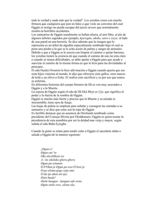 toda la verdad y nada más que la verdad". Los yorubas creen con mucha
firmeza que cualquiera que jure en falso o que viole un convenio del cual
Oggún es testigo no puede escapar del juicio severo que normalmente
resulta en horribles accidentes.
Los santuarios de Oggún usualmente se hallan afuera, al aire libre, al pie de
algunos árboles sagrados por ejemplo, kperegún, akoko, atori e iyeye, al lado
de una pared en una herrería. Se dice además que la imagen que lo
representa es un árbol de algodón especialmente sembrado bajo el cual se
pone una piedra a la que se le echa aceite de palma y sangre de animales.
Debido a que a Oggún se le asocia con limpiar el camino o quitar barreras,
los yorubas tienen la creencia de que cuando el camino de uno no esta claro
o cuando se tienen dificultades, se debe apelar a Oggún para que ayude a
suavizar el camino de la misma forma en que lo hizo para las divinidades al
principio.
El odu Oyekú Owanrin le hizo adivinación a Oggún cuando quería que sus
siete hijos vinieran al mundo, le dijo que ofreciera siete gallos, siete nueces
de kolá y un chivo a Echu. El realizo este sacrificio y es por eso que nunca
se enferma.
En diferentes historias del cuerpo literario de Ifá se ven muy asociados a
Oggún y a la Muerte.
La esposa de Oggún según el odu de Ifá Eká Meyi es Uja, que significa el
poder y la fuerza de la sombra de Oggún.
Oggún es mucho más fuerte y preciso que la Muerte y su mirada es
insostenible, tiene ojos de fuego.
Las hojas de palma se emplean para señalar y consagrar las entradas a su
santuario y se dice que estas son la ropa de Oggún.
Es factible destacar que en ausencia de Orichanlá nombrado como
presidente del Consejo Divino por Oloddumare, Oggún es quien asume la
presidencia de esta asamblea por ser la deidad mas vieja y mayor, según
señala el odu Baba Eyiogbe.
Cuando la gente se reúne para rendir culto a Oggún el sacerdote alaba o
saluda a Oggún-de la manera siguiente:

¡Ogun o!
Ogun oni 're
Oke nla kilhein ire
A - ko okoloko gberu gberu
Ogun pa sotunun
O b'Otun je Ogun pa sosi O bosi je
O pa olomu gogo soju omi,
O da ija akan ati eja;
Osin Imale!
Onile kangun - kangun ode orun,
Ogun onile owo, olona ola;

 