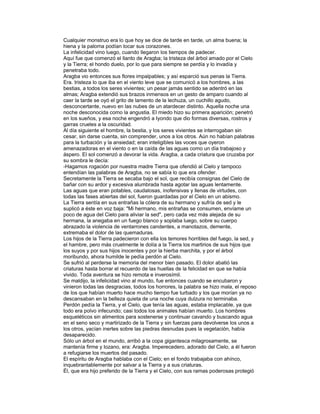 Cualquier monstruo era lo que hoy se dice de tarde en tarde, un alma buena; la
hiena y la paloma podían tocar sus corazones.
La infelicidad vino luego, cuando llegaron los tiempos de padecer.
Aquí fue que comenzó el llanto de Aragba; la tristeza del árbol amado por el Cielo
y la Tierra; el hondo duelo, por lo que para siempre se perdía y lo invadía y
penetraba todo.
Aragba vio entonces sus flores impalpables; y así esparció sus penas la Tierra.
Era. tristeza lo que iba en el viento leve que se comunicó a los hombres, a las
bestias, a todos los seres vivientes; un pesar jamás sentido se adentró en las
almas; Aragba extendió sus brazos inmensos en un gesto de amparo cuando al
caer la tarde se oyó el grito de lamento de la lechuza, un cuchillo agudo,
desconcertante, nuevo en las nubes de un atardecer distinto. Aquella noche una
noche desconocida como la angustia. El miedo hizo su primera aparición; penetró
en los sueños, y esa noche engendró a Iyondo que dio formas diversas, rostros y
garras crueles a la oscuridad.
Al día siguiente el hombre, la bestia, y los seres vivientes se interrogaban sin
cesar, sin darse cuenta, sin comprender, unos a los otros. Aún no habían palabras
para la turbación y la ansiedad; eran inteligibles las voces que oyeron
amenazadoras en el viento o en la caída de las aguas como un día trabajoso y
áspero. El sol comenzó a devorar la vida. Aragba, a cada criatura que cruzaba por
su sombra le decía:
-Hagamos rogación por nuestra madre Tierra que ofendió al Cielo y tampoco
entendían las palabras de Aragba, no se sabía lo que era ofender.
Secretamente la Tierra se secaba bajo el sol, que recibía consignas del Cielo de
bañar con su ardor y excesiva alumbrada hasta agotar las aguas lentamente.
Las aguas que eran potables, caudalosas, inofensivas y llenas de virtudes, con
todas las fases abiertas del sol, fueron guardadas por el Cielo en un abismo.
La Tierra sentía en sus entrañas la cólera de su hermano y sufría de sed y le
suplicó a éste en voz baja: "Mi hermano, mis entrañas se consumen, envíame un
poco de agua del Cielo para aliviar la sed", pero cada vez más alejada de su
hermana, la anegaba en un fuego blanco y soplaba luego, sobre su cuerpo
abrazado la violencia de ventarrones candentes, a manotazos, demente,
extremaba el dolor de las quemaduras.
Los hijos de la Tierra padecieron con ella los temores horribles del fuego, la sed, y
el hambre, pero más cruelmente le dolía a la Tierra los martirios de sus hijos que
los suyos y por sus hijos inocentes y por la hierba marchita, y por el árbol
moribundo, ahora humilde le pedía perdón al Cielo.
Se sufrió al perderse la memoria del menor bien pasado. El dolor abatió las
criaturas hasta borrar el recuerdo de las huellas de la felicidad en que se había
vivido. Toda aventura se hizo remota e inverosímil.
Se maldijo, la infelicidad vino al mundo, fue entonces cuando se encubaron y
vinieron todas las desgracias, todos los horrores, la palabra se hizo mala, el reposo
de los que habían muerto hace mucho tiempo fue turbado y los que morían ya no
descansaban en la belleza quieta de una noche cuya dulzura no terminaba.
Perdón pedía la Tierra, y el Cielo, que tenía las aguas, estaba implacable, ya que
todo era polvo infecundo; casi todos los animales habían muerto. Los hombres
esqueléticos sin alimentos para sostenerse y continuar cavando y buscando agua
en el seno seco y martirizado de la Tierra y sin fuerzas para devolverse los unos a
los otros, yacían inertes sobre las piedras desnudas pues la vegetación, había
desaparecido.
Sólo un árbol en el mundo, arribó a la copa gigantesca milagrosamente, se
mantenía firme y lozano, era: Aragba. Imperecedero, adorado del Cielo, a él fueron
a refugiarse los muertos del pasado.
El espíritu de Aragba hablaba con el Cielo; en el fondo trabajaba con ahínco,
inquebrantablemente por salvar a la Tierra y a sus criaturas.
Él, que era hijo preferido de la Tierra y el Cielo, con sus ramas poderosas protegió

 