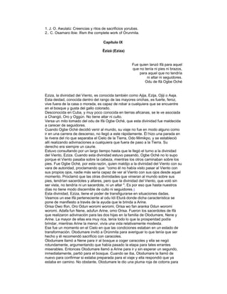 1. J. O. Awulalú: Creencias y ritos de sacrificios yorubas.
2.. C. Osamaro Ibie: Ifism the complete work of Orunmila.
Capítulo IX
Èzizá (Eziza)

Fue quien lanzó Ifá para aquel
que no tenía ni pies ni brazos,
para aquel que no tendría
ni altar ni seguidores.
Odu de lfá Ogbe Oché

Eziza, la divinidad del Viento, es conocida también como Ajija, Ezija, Ojiji o Aaja.
Esta deidad, conocida dentro del rango de las mayores orichas, es fuerte, feroz,
vive fuera de la casa o morada, es capaz de robar a cualquiera que se encuentre
en el bosque y gusta del gallo colorado.
Desconocida en Cuba, y muy poco conocida en tierras aficanas, se le ve asociada
a Changó, Oro y Oggún. No tiene altar ni culto.
Versa un mito tomado del odu de Ifá Ogbe Oché, que esta divinidad fue maldecida
a carecer de seguidores.
Cuando Ogbe Oché decidió venir al mundo, su viaje no fue en modo alguno como
ir en una carrera de descenso, no llegó a este rápidamente. Él hizo una parada en
la rivera del río que separaba el Cielo de la Tierra, Odo Mimikpo, y se estableció
allí realizando adivinaciones a cualquiera que fuera de paso a la Tierra. Su
derecho era siempre un caurie.
Estuvo consultando por un largo tiempo hasta que le llegó el turno a la divinidad
del Viento, Eziza. Cuando esta divinidad estuvo pasando, Ogbe Oché no lo supo
porque el Viento pasaba sobre la cabeza, mientras los otros caminaban sobre los
pies. Fue Ogbe Oché, por esta razón, quien maldijo a la divinidad del Viento con su
vara de autoridad, proclamando que: “como él no había visto pasar al Viento con
sus propios ojos, nadie más sería capaz de ver al Viento con sus ojos desde aquel
momento. Proclamó que las otras divinidades que vinieran al mundo sobre sus
pies, tendrían sacerdotes y altares, pero que la divinidad del Viento, que voló sin
ser vista, no tendría ni un sacerdote, ni un altar ". Es por eso que hasta nuestros
días no tiene modo discernible de culto ni seguidores. 1
Esta divinidad, Eziza, tiene el poder de transfigurarse en situaciones dadas.
Veamos un ese Ifá perteneciente al odu Idí Eturá donde dicha característica se
pone de manifiesto a través de la ayuda que le brinda a Arine.
Orisa Owo Ifon, Oro Odun woromi woromi, Orisa wo fan aranka Odun woromi
woromi. Adafa fun Nene, adufun Arine, omo Orisa. Fueron los sacerdotes de Ifá
que realizaron adivinación para las dos hijas en la familia de Olodumare, Nene y
Arine. La mayor de ellas era muy rica, tenía todo lo que la prosperidad podía
brindar, mientras Arine la menor, vivía una vida relativamente modesta.
Ese fue un momento en el Cielo en que las condiciones estaban en un estado de
transformación. Olodumare invitó a Orúnmila para averiguar lo que tenía que ser
hecho y él recomendó sacrificio con caracoles.
Olodumare llamó a Nene para ir al bosque a coger caracoles y ella se negó
rotundamente, argumentando que había pasado la etapa para tales errantes
miserables. Entonces Olodumare llamó a Arine para ir y sin esperar un segundo,
inmediatamente, partió para el bosque. Cuando se iba, Olodumare la llamó de
nuevo para confirmar si estaba preparada para el viaje y ella respondió que ya
estaba en camino. No obstante, Olodumare le dio una pluma roja de cotorra para

 