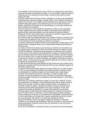 de los árboles. Entonces Eziza fue a verlo a la finca y le preguntó por qué tenía la
costumbre de estar contemplando las hojas en vez de cortarlas. Ogbe Eturukpón le
respondió que si él miraba de cerca las hojas, no estaría de acuerdo en cortar
ninguna de ellas.
Entonces, señaló hacia las hojas que eran utilizadas por cada una de las deidades
respectivamente, tales como Oggún, Changó, Olokun, Oke, Obalifón, Sankpana y
hasta el mismo Eziza. Él amonestó a Eziza diciéndole que la agricultura no era su
profesión adecuada porque, como ésta tenía que ver con el corte de hojas de
árboles, significaría el asesinato de sus benefactores, lo cual según las leyes del
Cielo conduciría a la ingratitud.
Esa es la razón por la cual el dictamen utilizado en el Cielo es que nadie debe
mostrar ingratitud hacia los objetos animados o inanimados que el ángel de la
guarda de ellos utilizó para preparar sus instrumentos de autoridad antes de
abandonar el Cielo. Esto explica larazòn pola que se le prohibe a alguna persona
el consumo o uso de ciertos animales y materiales.
Él le reveló a Eziza que estaba destinado a ser cazador o herbario, entonces eziza
le suplicò que le enseñara el arte o ciencia del uso de las hojas, y èl le enseñó el
uso de todo tipo de hojas de plantas que habìan en el bosque.
La primera planta que le enseñò a Eziza fue ewe gha ghoga, utilizada para curar la
incidencia de la mortalidad infantil, que su esposa había estado experimentando
todos los años.
Le mostró un instrumento especial que él tenía que cocinnar con doscientas una
de aquellas hojas y prepararlo en forma de cinturón para que su esposa lo usara
durante el embarazo, y también tenía que preparar un collar para que lo usara el
niño tan pronto como naciera. Esto podía detener el peligro de muerte prematura
para los infantes. Eziza hizo todo de la forma que se le indicó y cuando su esposa
dio a luz el próximo hijo, en lugar de ponerle nombre al octavo día, se lo pusieron
al cabo de tres meses. Su nombre fue Ifafeyí, que significa "Orúnmila me ayudó a
salvar a este". Le tomó a Eziza tres años poderse aprender los nombres y usos de
la mayoría de las plantas en el bosque.3
En otro ese Ifá tomado del cuerpo literario del odu Idí Iwori se nnos muestra cómo
Changó en compañía de Eziza (divinidad del Viento) ayuda a Akpetebí (esposa de
Orúnmila) a tener su hijo.
La esposa de Orúnmila llevaba casada con él largo tiempo sin ser capaz de tener
un hijo. La mujer estaba tan frustrada que comenzó a perder el interés en todas
sus actividades. Su indiferencia llegó a ser tan obsesiva que cuando llegó el
momento para el festival anual de él, ella eligió ir y vender su vajilla, en el
mercado, en lugar de quedarse en la casa y cocinar la comida para el banquete.
Orúnmilqa le pidió a ella que no lo abandonara, pero ella insistió en ir al mercado a
vender su vajilla.
Entre tanto, los invitados comenzaron a llegar a la casa para el festival. Cuando
ellos preguntaron por Akpetebí, Orúnmila respondió que ella se negó a cocinar y
había ido al mercado a vender su vajilla. Changó y Eziza, se propusieron ir al
mercado y traerla de regreso. Cuando Eziza llegó al mercado, empacó toda la
mercancía de ella antes de preguntarle el por qué no estaba en la casa para
preparar el banquete del festival de su esposo. Ella respondió que se fue al
mercado porque no había derivado ningún beneficio por casarse con Orúnmila, y
que como ella no tenía un hijo propio, no tenía placer para cocinarle. Changó y
Eziza le aseguraron a ella que si su problema era la infertilidad, le facilitarían tener
un hijo si se sometía a la voluntad de su esposo ayudándolo como era su deber.
Con esa afirmación, ella acordó ir a la casa para preparar la comida.
Después del festival, ellos le aconsejaron realizar un sacrificio con dieciséis
caracoles y una cesta de aves domésticas. Ella hizo el sacrificio y al mes siguiente
quedó embarazada. Andando el tiempo ella, dio nacimiento a una niña que fue
nombrada Ifamuyiwa.4
Eziza vive en el bosque en compañía de Oka y es allí donde se le busca después

 