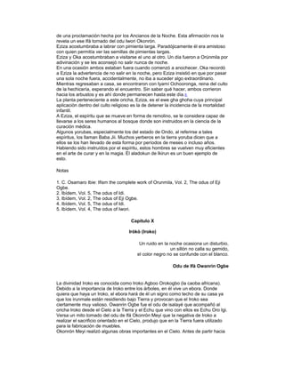 de una proclamación hecha por los Ancianos de la Noche. Esta afirmación nos la
revela un ese Ifá tornado del odu Iwori Okonrón.
Eziza acostumbraba a labrar con pimienta larga. Paradójicamente él era amistoso
con quien permitía ver las semillas de pimientas largas.
Eziza y Oka acostumbraban a visitarse el uno al otro. Un día fueron a Orúnmila por
adivinación y se les aconsejó no salir nunca de noche.
En una ocasión ambos estaban fuera cuando comenzó a anochecer. Oka recordó
a Eziza la advertencia de no salir en la noche, pero Eziza insistió en que por pasar
una sola noche fuera, accidentalmente, no iba a suceder algo extraordinario.
Mientras regresaban a casa, se encontraron con Iyamí Ochooronga, reina del culto
de la hechicería, esperando el encuentro. Sin saber qué hacer, ambos corrieron
hacia los arbustos y es ahí donde permanecen hasta este día. 5
La planta perteneciente a este oricha, Eziza, es el ewe gha ghoha cuya principal
aplicación dentro del culto religioso es la de detener la incidencia de la mortalidad
infantil.
A Eziza, el espíritu que se mueve en forma de remolino, se le considera capaz de
llevarse a los seres humanos al bosque donde son instruidos en la ciencia de la
curación médica.
Algunos yorubas, especialmente los del estado de Ondo, al referirse a tales
espíritus, los llaman Baba Jii. Muchos yerberos en la tierra yoruba dicen que a
ellos se los han llevado de esta forma por períodos de meses o incluso años.
Habiendo sido instruídos por el espíritu, estos hombres se vuelven muy eficientes
en el arte de curar y en la magia. El aladokun de Ikirun es un buen ejemplo de
esto.
Notas
1. C. Osamaro Ibie: Ifism the complete work of Orunmila, Vol. 2, The odus of Eji
Ogbe.
2. Ibídem, Vol. 5, The odus of Idi.
3. Ibídem, Vol. 2, The odus of Eji Ogbe.
4. Ibídem, Vol. 5, The odus of Idi.
5. Ibídem, Vol. 4, The odus of Iwori.
Capítulo X
Irókò (Iroko)
Un ruido en la noche ocasiona un disturbio,
un sillón no calla su gemido,
el color negro no se confunde con el blanco.
Odu de Ifá Owanrin Ogbe

La divinidad Iroko es conocida como Iroko Agboo Orokogbo (la caoba africana).
Debido a la importancia de Iroko entre los árboles, en él vive un ebora. Donde
quiera que haya un Iroko, el ebora hará de él un signo como techo de su casa ya
que los irunmale están residiendo bajo Tierra y provocan que el Iroko sea
ciertamente muy valioso. Owanrin Ogbe fue el odu de isalayé que acompañó al
oricha Iroko desde el Cielo a la Tierra y el Echu que vino con ellos es Echu Oro Igi.
Versa un mito tomado del odu de lfá Okonrón Meyi que la negativa de Iroko a
realizar el sacrificio orientado en el Cielo, produjo que en la Tierra fuera utilizado
para la fabricación de muebles.
Okonrón Meyi realizó algunas obras importantes en el Cielo. Antes de partir hacia

 
