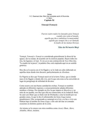 Notas
1.C. Osamaro lbie: Ifism the complete work of Orunmila.
2. Ídem.

Capítulo XI
Yémonjá (Yemayá)

Fueron cuatro nudos los lanzados para Yemayá
cuando esta venía al mundo,
aquella que iba a simbolizar la maternidad,
aquella que siempre iba a ser llamada
la madre de las mamas llorosas.
Odu de Ifá Iworin Meyi

Yemayá, Yemonjá o Yemojá es considerada generalmente la diosa de las
aguas y de su cuerpo, de acuerdo con la creencia popular, fluyen todos los
ríos, las lagunas y el mar. Ye-mo-ja es una contracción de Yeye-Omo-Eja,
"La madre de la pesca", la palabra Omo está empleada aquí en un sentido
genérico.
Hoy día se le asocia con el río Oggún y se le rinde un culto elaborado en
aquellas áreas donde éste discurre, particularmente en Abeokuta.
En Nigeria se dice que Yemayá nació en la la tierra Takua, que es donde
nace el río Oggún y donde ella vive, por lo que esta zona se ha convertido en
lugar de peregrinaje de infinidad de devotos.
Como ocurre con una buena cantidad de orichas, Yemayá es también
adorada en diferentes regiones y consecuentemente adopta diferentes
nombres o formas. Por ejemplo en Oyo la que impera es Mayelewo y un
mito de ese pueblo, nos dice que ella era comerciante en la ciudad de Shaki.
Se casó con Okefe que es título real de Orichaoko y éste la insultó por sus
grandes senos, lo que le dio el sobrenombre de Somu Gaga (senos
grandísimos). Ella, avergonzada se sumergió en el río y se fue a vivir con
Olokun bajo el nonibre de Somu Gaga y sólo sale del mar en contadas
ocasiones en distintos puntos de la costa.
Así mismo se le conoce con otros nombres como Asesú, Okute, Akere,
Ashakba, Okoto, etcétera.

 