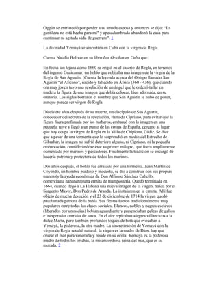 Oggún se entristeció por perder a su amada esposa y entonces se dijo: “La
gentileza no está hecha para mi" y apesadumbrado abandonó la casa para
continuar su agitada vida de guerrero". 1
La divinidad Yemayá se sincretiza en Cuba con la virgen de Regla.
Cuenta Natalia Bolívar en su libro Los Orichas en Cuba que:
En fecha tan lejana como 1660 se erigió en el caserio de Regla, en terrenos
del ingenio Guaicamar, un bohío que cobijaba una imagen de la virgen de la
Regla de San Agustín. (Cuenta la leyenda acerca del Obispo llamado San
Agustín “el Aficano”, nacido y fallecido en África (360 - 436), que cuando
era muy joven tuvo una revelación de un ángel que le ordenó tallar en
madera la figura de una imagen que debía colocar, bien adornada, en su
oratorio. Los siglos borraron el nombre que San Agustín le hubo de poner,
aunque parece ser virgen de Regla.
Diecisiete años después de su muerte, un discípulo de San Agustín,
conocedor del secreto de la revelación, llamado Cipriano, para evitar que la
figura fuera profanada por los bárbaros, embarcó con la imagen en una
pequeña nave y llegó a un punto de las costas de España, cercano al lugar
que hoy ocupa la virgen de Regla en la Villa de Chipiona, Cádiz. Se dice
que a pesar de una tormenta que lo sorprendió en medio del Estrecho de
Gibraltar, la imagen no sufrió deterioro alguno, ni Cipriano, ni la pequeña
embarcación, considerándose éste su primer milagro, que fuera ampliamente
comentado por marinos y pescadores. Finalmente la tradición se encargó de
hacerla patrona y protectora de todos los marinos.
Dos años después, el bohío fue arrasado por una tormenta. Juan Martín de
Coyendo, un hombre piadoso y modesto, se dio a construir con sus propias
manos (y la ayuda económica de Don Alfonso Sánchez Cabello,
comerciante habanero) una ermita de mampostería. Quedó terminada en
1664, cuando llegó a La Habana una nueva imagen de la virgen, traída por el
Sargento Mayor, Don Pedro de Aranda. La instalaron en la ermita. Allí fue
objeto de mucha devoción y el 23 de diciembre de 1714 la virgen quedó
proclamada patrona de la bahía. Sus fiestas fueron tradicionalmente muy
populares entre todas las clases sociales. Blancos, nobles y negros esclavos
(liberados por unos días) bebían aguardiente y presenciaban peleas de gallos
e inesperadas corridas de toros. En el aire repicaban alegres villancicos a la
dulce María, pero también profundos toques de batá que evocaban a
Yemayá, la poderosa, la otra madre. La sincretización de Yemayá con la
virgen de Regla resultó natural: la virgen es la madre de Dios, hay que
cruzar el mar para venerarla y reside en su orilla; Yemayá es la poderosa
madre de todos los orichas, la misericordiosa reina del mar, que es su
morada. 2

 