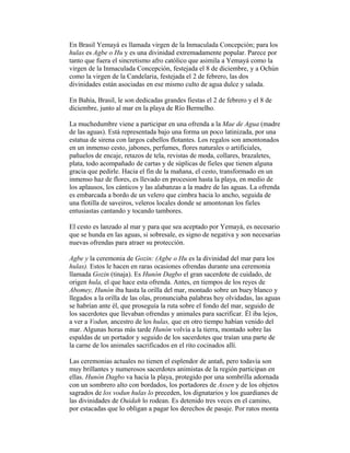 En Brasil Yemayá es llamada virgen de la Inmaculada Concepción; para los
hulas es Agbe o Hu y es una divinidad extremadamente popular. Parece por
tanto que fuera el sincretismo afro católico que asimila a Yemayá como la
virgen de la Inmaculada Concepción, festejada el 8 de diciembre, y a Ochún
como la virgen de la Candelaria, festejada el 2 de febrero, las dos
divinidades están asociadas en ese mismo culto de agua dulce y salada.
En Bahía, Brasil, le son dedicadas grandes fiestas el 2 de febrero y el 8 de
diciembre, junto al mar en la playa de Río Bermelho.
La muchedumbre viene a participar en una ofrenda a la Mae de Agua (madre
de las aguas). Está representada bajo una forma un poco latinizada, por una
estatua de sirena con largos cabellos flotantes. Los regalos son amontonados
en un inmenso cesto, jabones, perfumes, flores naturales o artificiales,
pañuelos de encaje, retazos de tela, revistas de moda, collares, brazaletes,
plata, todo acompañado de cartas y de súplicas de fieles que tienen alguna
gracia que pedirle. Hacia el fin de la mañana, el cesto, transformado en un
inmenso haz de flores, es llevado en procesion hasta la playa, en medio de
los aplausos, los cánticos y las alabanzas a la madre de las aguas. La ofrenda
es embarcada a bordo de un velero que cimbra hacia lo ancho, seguida de
una flotilla de saveiros, veleros locales donde se amontonan los fieles
entusiastas cantando y tocando tambores.
El cesto es lanzado al mar y para que sea aceptado por Yemayá, es necesario
que se hunda en las aguas, si sobresale, es signo de negativa y son necesarias
nuevas ofrendas para atraer su protección.
Agbe y la ceremonia de Gozin: (Agbe o Hu es la divinidad del mar para los
hulas). Estos le hacen en raras ocasiones ofrendas durante una ceremonia
llamada Gozin (tinaja). Es Hunón Dagbo el gran sacerdote de cuidado, de
origen hula, el que hace esta ofrenda. Antes, en tiempos de los reyes de
Abomey, Hunón iba hasta la orilla del mar, montado sobre un buey blanco y
llegados a la orilla de las olas, pronunciaba palabras hoy olvidadas, las aguas
se habrían ante él, que proseguía la ruta sobre el fondo del mar, seguido de
los sacerdotes que llevaban ofrendas y animales para sacrificar. Él iba lejos,
a ver a Vodun, ancestro de los hulas, que en otro tiempo habían venido del
mar. Algunas horas más tarde Hunón volvía a la tierra, montado sobre las
espaldas de un portador y seguido de los sacerdotes que traían una parte de
la carne de los animales sacrificados en el rito cocinados allí.
Las ceremonias actuales no tienen el esplendor de antañ, pero todavía son
muy brillantes y numerosos sacerdotes animistas de la región participan en
ellas. Hunón Dagbo va hacia la playa, protegido por una sombrilla adornada
con un sombrero alto con bordados, los portadores de Assen y de los objetos
sagrados de los vodun hulas lo preceden, los dignatarios y los guardianes de
las divinidades de Ouidah lo rodean. Es detenido tres veces en el camino,
por estacadas que lo obligan a pagar los derechos de pasaje. Por ratos monta

 