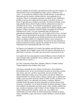 sobre las espaldas de un hombre, que representa al buey de otros tiempos. La
marcha hasta el mar es acompañada de cantos, gritos y alabanzas a los
vodun . La ceremonia de ofrenda se hace al borde del mar, es precedida de
libaciones para los muertos vertidas sobre los Assen plantados en un
montículo. Hunón va enseguida a presentar un cabrito al mar. Habiéndose
perdido el secreto de la separación de las aguas, el sacrificio se hace en
tierra. El agua del mar es traída en una tinaja. Al retorno de Ouidah, tienen
lugar grandes fiestas, Hunón Dagbo recibe las salutaciones de todos los
sacerdotes de los vodun . Es un desfile extraordinario, algunos llevan
tavoduns, especie de tinajas o acrinas, grandes alas de pluma colgadas sobre
paquetes. Tinajas y paquetes contienen objetos encargados de las fuerzas
sagradas de los vodun . Los que se presentan bajo esta forma son
generalmente originarios del país Aizo y de la región de Río Ueme , tal como
Changó, ancestro divinizado de una familia venida de ese país. Otros, como
Masse , ancestro divinizado de una familia de guerreros, llevan bastones de
madera esculpida, símbolo de su dignidad. Durante varias semanas los
vodun van a bailar en la plaza de Ouidah. En el curso de esta ceremonia se
producen numerosos trances, seguidos de entradas de novicios al convento,
asegurando así la continuidad del culto a los vodun .
En Nigeria, en el santuario de Yemayá, hay también una olla llena con el
agua "sagrada" del río Oggún, la que se da a las mujeres infecundas que le
piden hijos a Yemayá y a los niños que nacen como consecuencia de eso.
Las mujeres devotas usan pequeñas cuentas brillantes y haccn ofrendas de
maíz triturado, ñame machacado, chivos, gallinas, patos y pescados. Su
principal tabú es el perro. 3
En Cuba, Venezuela, Puerto Rico, Panamá y México y Estados Unidos,
Yemayá adquiere otros atributos tales como:
Una sopera coloreada de azul y blanco con florones y otros atributos y
herramientas como: un sol, una luna llena, un ancla, un salvavidas, un bote,
siete remos, siete aros, un llave, una estrella, siete aros de plata. Estos
objetos elaborados en plata, acero, lata o plomo, un rabo de caballo con
mango adornado con cuentas azules y blancas, maracas que se utilizan para
saludar y para que preste atención cuando se habla con ella, un abanico con
varillaje de nácar y oro, adornado con cuentas y caracoles, abanicos
redondos hechos de pencas de guano adornados con plumas de pavo real,
caracoles y cascabeles. Usa un manto de burato ricamente adornado. Todos
estos atributos son adornados con patos, peces, redes, estrellas, caballitos de
mar, conchas en miniatura, todo lo relativo al mar. Siempre llevan cuentas
azules y blancas alternas, piedras, cauries, etc.. Los collares son
conformados con siete cuentas de cristal transparente, llamadas de agua y
azules, azul pálido y agua, azul oscuro y perlas opalinas o cuentas de jabón,
etcétera.

 