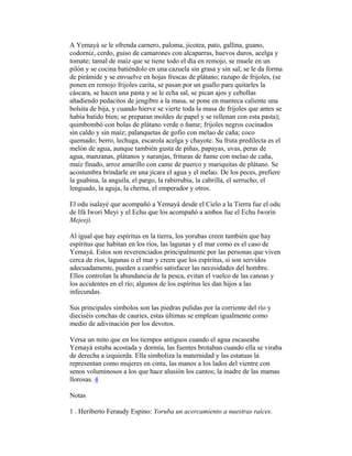 A Yemayá se le ofrenda carnero, paloma, jicotea, pato, gallina, guano,
codorniz, cerdo, guiso de camarones con alcaparras, huevos duros, acelga y
tomate; tamal de maíz que se tiene todo el día en remojo, se muele en un
pilón y se cocina batiéndolo en una cazuela sin grasa y sin sal; se le da forma
de pirámide y se envuelve en hojas frescas de plátano; razupo de frijoles, (se
ponen en remojo frijoles carita, se pasan por un guallo para quitarles la
cáscara, se hacen una pasta y se le echa sal, se pican ajos y cebollas
añadiendo pedacitos de jengibre a la masa, se pone en manteca caliente una
bolsita de bija, y cuando hierve se vierte toda la masa de frijoles que antes se
había batido bien; se preparan moldes de papel y se rellenan con esta pasta);
quimbombó con bolas de plátano verde o ñame; frijoles negros cocinados
sin caldo y sin maíz; palanquetas de gofio con melao de caña; coco
quemado; berro, lechuga, escarola acelga y chayote. Su fruta predilecta es el
melón de agua, aunque también gusta de piñas, papayas, uvas, peras de
agua, manzanas, plátanos y naranjas, frituras de ñame con melao de caña,
maíz finado, arroz amarillo con came de puerco y mariquitas de plátano. Se
acostumbra brindarle en una jícara el agua y el melao. De los peces, prefiere
la guabina, la anguila, el pargo, la rabirrubia, la cabrilla, el serrucho, el
lenguado, la aguja, la cherna, el emperador y otros.
El odu isalayé que acompañó a Yemayá desde el Cielo a la Tierra fue el odu
de Ifá Iwori Meyi y el Echu que los acompañó a ambos fue el Echu Iworin
Mejeeji.
Al igual que hay espíritus en la tierra, los yorubas creen también que hay
espíritus que habitan en los ríos, las lagunas y el mar como es el caso de
Yemayá. Estos son reverenciados principalmente por las personas que viven
cerca de ríos, lagunas o el mar y creen que los espíritus, si son servidos
adecuadamente, pueden a cambio satisfacer las necesidades del hombre.
Ellos controlan la abundancia de la pesca, evitan el vuelco de las canoas y
los accidentes en el río; algunos de los espíritus les dan hijos a las
infecundas.
Sus principales símbolos son las piedras pulidas por la corriente del río y
dieciséis conchas de cauries, estas últimas se emplean igualmente como
medio de adivinación por los devotos.
Versa un mito que en los tiempos antiguos cuando el agua escaseaba
Yemayá estaba acostada y dormía, las fuentes brotaban cuando ella se viraba
de derecha a izquierda. Ella simboliza la maternidad y las estatuas la
representan como mujeres en cinta, las manos a los lados del vientre con
senos voluminosos a los que hace alusión los cantos; la inadre de las mamas
llorosas. 4
Notas
1 . Heriberto Feraudy Espino: Yoruba un acercamiento a nuestras raíces.

 