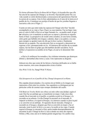 En tierras africanas Oyá es la diosa del río Níger y la leyenda dice que ella
fue una de las esposas de Changó y su favorita. Oyá decidió poner fm a su
vida cuando se sintió desilusionada a consecuencia del ignominioso final de
la carrera de su esposo. Esto lo hizo adentrándose en el seno de la tierra en el
pueblo de Ira. Constituye un acertijo el hecho de que los yorubas llegaran a
asociarla a ella con el Níger. 2
Cuenta un mito que entre todas las esposas de Changó sólo Oyá “decidió
acompañarlo en su viaje a Tapa (Nupe) su casa materna. Fue un largo viaje,
pero el valor le falló a Oyá en un lugar llamado Ira , su pueblo natal, al que
no volvería a ver si mantenía su amor por su esposo y persistía en seguirlo
hasta el final. La perspectiva de residir entre extraños, en una tierra extraña,
entre gente que hablaba otra lengua y además, dejar a sus padres y su casa
para siempre se apoderó tanto de ella que la hizo vacilar y finalmente
desistir de su empeño. Por esta decisión Oyá se avergonzó y determinó no
regresar a Oyó, permaneciendo en Ira. Al enterarse del suicidio de su amado
esposo, fue tan duro el golpe que ella también decidió suicidarse. Se le
deificó y le pusieron su nombre al río Níger, al cual se le denominó Odo
Oyá.
... a Oyá se le atribuyen los tornados y las violentas tormentas que destruyen
árboles y derrumban altas torres y casas. Esto representa su disgusto.
Johnson nos dice que como de los héroes y heroínas deificados no se habla
como muertos, sino como desaparecidos existe el dicho:
Oya Wole Yi Ile Ira, Sangó Wole Yi Koso.

Oyá desapareció en el pueblo de Ira, Changó desapareció en Koso.
Dos espadas desenvainadas y los cuernos de un búfalo es Ia imagen que
representa a Oyá entre los yorubas. Sus seguidores se distinguen por un
particular collar de cuentas rojas siempre alrededor del cuello.
Ulli Beier en Yoruba Myths nos ofrece un mito sobre esta deidad, según el
cual, Oyá fue un antílope que se transformó en mujer. Cada cinco días
cuando iba al mercado en el pueblo, se quitaba su piel en el bosquc y la
escondía en un arbusto. Un día Changó la encontró en el mercado, le
impactó su belleza y la siguió al bosque, vio entonces cuando se puso la piel
y se convirtio en un antílope. Al siguiente día de mercado, Changó se
escondió en el bosque y después que Oyá se convirtió en mujer y fue al
mercado, tomó la piel, la llevó a su casa y la ocultó en las vigas. Cuando
regresó al bosque se encontró a Oyá, quien trataba desesperadamentc de
encontrar la piel. Changó la llevó a casa a donde sus otras dos esposas.
Ochún y Oba, estas aún no le habían parido ningún hijo. En cambio muy

 