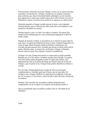 Posteriormente, Orúnmila envió por Changó y él fue con su esposa Oyá para
responder a la adivinación. Al llegar, Changó usó sus poderes esotéricos
para confirmar que Akpetebi de hecho había cohabitado con otro hombre,
pero agregó que a menos que el árbol negro afara (Obiri) frente a la casa de
Orúnmila se cayera, el secreto de la acción de su esposa no se sabría nunca.
Orúnmila preguntó a Changó si podía ejecutar la tarea y este respondió
afirmativamente, pero se interesó por saber cuál sería su recompensa y este
prometioó ofrendarle un carnero.
Changó regresó a casa, se vistió y las nubes se juntaron. Su esposa Oyá
chispó el cielo nublado para él y usó su hacha para despedazar el árbol de
arriba a abajo.
Después de demoler el árbol, se encontraron en su interior la estera sobre la
cual Ajija y la esposa de Orúnmila hicieron el amor. Cuando Changó llevó la
estera al lugar donde Orúnmila estaba recibiendo el tratamiento, fue
revelado que para ponerse bien, el tendría que dormir en dicha estera toda la
noche. Mientras tanto, el carnero fue sacrificado a Changó y Orúnmila
durmió sobre la estera. Poco después comenzó a restablecerse.
Al llegar a la casa, Changó descuartizó el carnero para su ángel guardián.
Después que se le dio muerte, un debate sucedió entre Changó y su esposa
Oyá sobre quién estaba designado a tomar la cabeza del carnero. Oyá
argumentó que ella era la dueña del fuego que flameó fuera de la boca de
Changó y que sin poner la luz, Changó nunca podría identificar su blanco o
víctima.
Por otro lado, Changó planteó que cl poder de Oyá era meramentc
complementario y resultaba igual que el humo, que no hace daño. En
cualquier caso, Changó estableció su supremacía rccordándole a Oyá que
por ser su esposo, é1 era el amo y señor de todo lo que ella tenía, incluyendo
sus poderes.
Después, Oyá concedió que sus poderes estaban designados para
complementar los de su esposo en el espíritu real de pareja marital. 5
Oyá es considerada entre los pueblos yorubás como la “divinidad de las
arboledas”.

Notas

 