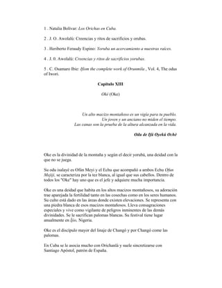 1 . Natalia Bolívar: Los Orichas en Cuba.
2 . J. O. Awolalú: Creencias y ritos de sacrificios y orubas.
3 . Heriberto Feraudy Espino: Yoruba un acercamiento a nuestras raíces.
4 . J. 0. Awolalú: Creencias y ritos de sacrificios yorubas.
5 . C. Osamaro Ibie: Ifism the complete work of Orunmila , Vol. 4, The odus
of Iwori.
Capítulo XIII
Oké (Oke)

Un alto macizo montañoso es un vigía para tu pueblo.
Un joven y un anciano no miden el tiempo.
Las canas son la prueba de la altura alcanzada en la vida.
Odu de Ifá Oyekú Ochè

Oke es la divinidad de la montaña y según el decir yorubá, una deidad con la
que no se juega.
Su odu isalayé es Ofún Meyi y el Echu que acompañó a ambos Echu Ofun
Mejiji, se caracteriza por la tez blanca, al igual que sus cabellos. Dentro de
todos los "Oke" hay uno que es el jefe y adquiere mucha importancia.
Oke es una deidad que habita en los altos macizos montañosos, su adoración
trae aparejada la fertilidad tanto en las cosechas como en los seres humanos.
Su culto está dado en las áreas donde existen elevaciones. Se representa con
una piedra blanca de esos macizos montañosos. Lleva consagraciones
especiales y vive como vigilante de peligros inminentes de las demás
divinidades. Se le sacrifican palomas blancas. Su festival tiene lugar
anualmente en Íjio, Nigeria.
Oke es el discípulo mayor del linaje de Changó y por Changó come las
palomas.
En Cuba se le asocia mucho con Orichanlá y suele sincretizarse con
Santiago Apóstol, patrón de España.

 