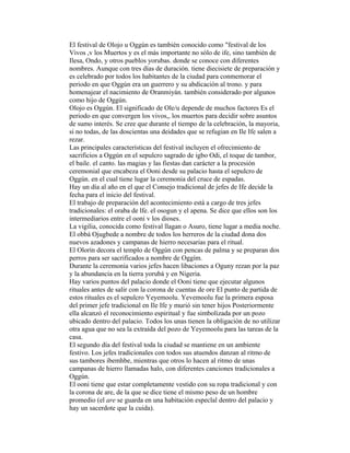 El festival de Olojo u Oggún es también conocido como "festival de los
Vivos ,v los Muertos y es el más importante no sólo de ife, sino también de
Ilesa, Ondo, y otros pueblos yorubas. donde se conoce con diferentes
nombres. Aunque con tres días de duración. tiene diecisiete de preparación y
es celebrado por todos los habitantes de la ciudad para conmemorar el
periodo en que Oggún era un guerrero y su abdicación al trono. y para
homenajear el nacimiento de Oranmiyán. también considerado por algunos
como hijo de Oggún.
Olojo es Oggún. El significado de Ole/u depende de muchos factores Es el
periodo en que convergen los vivos,, los muertos para decidir sobre asuntos
de sumo interés. Se cree que durante el tiempo de la celebración, la mayoria,
si no todas, de las doscientas una deidades que se refugian en Ile Ife salen a
rezar.
Las principales características del festival incluyen el ofrecimiento de
sacrificios a Oggún en el sepulcro sagrado de igbo Odi, el toque de tambor,
el baile. el canto. las magias y las fiestas dan carácter a la procesión
ceremonial que encabeza el Ooni desde su palacio hasta el sepulcro de
Oggún. en el cual tiene lugar la ceremonia del cruce de espadas.
Hay un día al año en el que el Consejo tradicional de jefes de Ife decide la
fecha para el inicio del festival.
El trabajo de preparación del acontecimiento está a cargo de tres jefes
tradicionales: el oraba de lfe. el osogun y el apena. Se dice que ellos son los
intermediarios entre el ooni v los dioses.
La vigilia, conocida como festival llagan o Asuro, tiene lugar a media noche.
El obbá Ojugbede a nombre de todos los herreros de la ciudad dona dos
nuevos azadones y campanas de hierro necesarias para el ritual.
El Olorín decora el templo de Oggún con pencas de palma y se preparan dos
perros para ser sacrificados a nombre de Oggím.
Durante la ceremonia varios jefes hacen libaciones a Oguny rezan por la paz
y la abundancia en la tierra yorubá y en Nigeria.
Hay varios puntos del palacio donde el Ooni tiene que ejecutar algunos
rituales antes de salir con la corona de cuentas de ore El punto de partida de
estos rituales es el sepulcro Yeyemoolu. Yevemoolu fue la primera esposa
del primer jefe tradicional en Ile Ife y murió sin tener hijos Posteriormente
ella alcanzó el reconocimiento espiritual y fue simbolizada por un pozo
ubicado dentro del palacio. Todos los unas tienen la obligación de no utilizar
otra agua que no sea la extraída del pozo de Yeyemoolu para las tareas de la
casa.
El segundo día del festival toda la ciudad se mantiene en un ambiente
festivo. Los jefes tradicionales con todos sus atuendos danzan al ritmo de
sus tambores ibemhbe, mientras que otros lo hacen al ritmo de unas
campanas de hierro llamadas halo, con diferentes canciones tradicionales a
Oggún.
El ooni tiene que estar completamente vestido con su ropa tradicional y con
la corona de are, de la que se dice tiene el mismo peso de un hombre
promedio (el are se guarda en una habitación especlal dentro del palacio y
hay un sacerdote que la cuida).

 