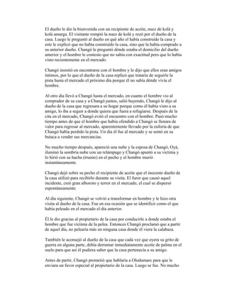 El dueño le dio la bienvenida con un recipiente de aceite, nuez de kolá y
kolá amarga. El visitante rompió la nuez de kolá y rezó por el dueño de la
casa. Luego le preguntó al dueño en qué año el había construído la casa y
este le explicó que no había construído la casa, sino que la había comprado a
su anterior dueño. Changó le preguntó dónde estaba el domicilio del dueño
anterior y el hombre le contesto que no sabía con exactitud pero que lo había
visto recientemente en el mercado.
Changó insistió en encontrarse con el hombre y le dijo que ellos eran amigos
íntimos, por lo que el dueño de la casa replicó que trataría de seguirle la
pista hasta el mercado el próximo día porque él no sabía dónde vivía el
hombre.
Al otro día llevó a Changó hasta el mercado, en cuanto el hombre vio al
comprador de su casa y a Changó juntos, salió huyendo, Changó le dijo al
dueño de la casa que regresara a su hogar porque como él había visto a su
amigo, lo iba a seguir a donde quiera que fuera a refugiarse. Después de la
cita en el mercado, Changó evitó el encuentro con el hombre. Pasó mucho
tiempo antes de que el hombre que había ofendido a Changó se llenara de
valor para regresar al mercado, aparentemente llevado por la euforia de que
Changó había perdido la pista. Un día él fue al mercado y se sentó en su
butaca a vender sus mercancías.
No mucho tiempo después, apareció una nube y la esposa de Changó, Oyá,
iluminó la sombría nube con un relámpago y Changó apuntó a su víctima y
lo hirió con su hacha (trueno) en el pecho y el hombre murió
instantáneamente.
Changó dejó sobre su pecho el recipiente de aceite que el inocente dueño de
la casa utilizó para recibirlo durante su visita. El furor que causó aquel
incidente, creó gran alboroto y terror en el mercado, el cual se dispersó
espontáneamente.
Al día siguiente, Changó se volvió a transformar en hombre y le hizo otra
visita al dueño de la casa. Fue en esa ocasión que se identificó como el que
había peleado en el mercado el día anterior.
Él le dio gracias al propietario de la casa por conducirle a donde estaba el
hombre que fue víctima de la pelea. Entonces Changó proclamó que a partir
de aquel día, no pelearía más en ninguna casa donde él viera la calabaza.
También le aconsejó al dueño de la casa que cada vez que oyera su grito de
guerra en alguna parte, debía derramar inmediatamente aceite de palma en el
suelo para que así él pudiera saber que la casa pertenecía a su amigo.
Antes de partir, Changó prometió que hablaría a Olodumare para que le
enviara un favor especial al propietario de la casa. Luego se fue. No mucho

 