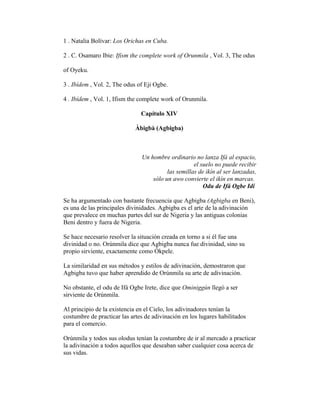 1 . Natalia Bolívar: Los Orichas en Cuba.
2 . C. Osamaro Ibie: Ifism the complete work of Orunmila , Vol. 3, The odus
of Oyeku.
3 . Ibídem , Vol. 2, The odus of Eji Ogbe.
4 . Ibídem , Vol. 1, Ifism the complete work of Orunmila.
Capítulo XIV
Àbigbà (Agbigba)

Un hombre ordinario no lanza Ifá al espacio,
el suelo no puede recibir
las semillas de ikín al ser lanzadas,
sólo un awo convierte el ikín en marcas.
Odu de Ifá Ogbe Idí
Se ha argumentado con bastante frecuencia que Agbigba (Agbigba en Beni),
es una de las principales divinidades. Agbigba es el arte de la adivinación
que prevalece en muchas partes del sur de Nigeria y las antiguas colonias
Beni dentro y fuera de Nigeria.
Se hace necesario resolver la situación creada en torno a si él fue una
divinidad o no. Orúnmila dice que Agbigba nunca fue divinidad, sino su
propio sirviente, exactamente como Ókpele.
La similaridad en sus métodos y estilos de adivinación, demostraron que
Agbigba tuvo que haber aprendido de Orúnmila su arte de adivinación.
No obstante, el odu de Ifá Ogbe Irete, dice que Ominiggún llegó a ser
sirviente de Orúnmila.
Al principio de la existencia en el Cielo, los adivinadores tenían la
costumbre de practicar las artes de adivinación en los lugares habilitados
para el comercio.
Orúnmila y todos sus olodus tenían la costumbre de ir al mercado a practicar
la adivinación a todos aquellos que deseaban saber cualquier cosa acerca de
sus vidas.

 
