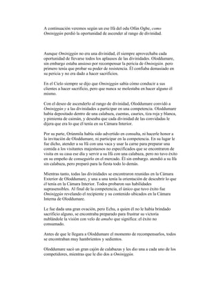 A continuación veremos según un ese Ifá del odu Ofún Ogbe, como
Ominiggún perdió la oportunidad de ascender al rango de divinidad.

Aunque Ominiggún no era una divinidad, él siempre aprovechaba cada
oportunidad de llevarse todos los aplausos de las divinidades. Oloddumare,
sin embargo estaba ansioso por recompensar la pericia de Ominigúin. pero
primero tenía que probar su poder de resistencia. Él confiaba demasiado en
su pericia y no era dado a hacer sacrificios.
En el Cielo siempre se dijo que Ominiggún sabía cómo conducir a sus
clientes a hacer sacrificio, pero que nunca se molestaba en hacer alguno él
mismo.
Con el deseo de ascenderlo al rango de divinidad, Oloddumare convidó a
Ominiggún y a las divinidades a participar en una competencia. Oloddumare
había depositado dentro de una calabaza, cuentas, cauries, tiza roja y blanca,
y pimienta de caimán, y deseaba que cada divinidad de las convidadas le
dijera que era lo que él tenía en su Cámara Interior.
Por su parte, Orúnmila había sido advertido en consulta, ni hacerle honor a
la invitación de Oloddumare, ni participar en la competencia. En su lugar le
fue dicho, atender a su lfá con una vaca y usar la carne para preparar una
comida a los visitantes majestuosos no especificados que se encontraron de
visita en su casa ese día y servir a su Ifá con una calabaza, pero no tuvo éxito
en su empeño de conseguirlo en el mercado. Él sin embargo. atendió a su Ifa
sin calabaza, pero preparó para la fiesta todo lo demás.
Mientras tanto, todas las divinidades se encontraron reunidas en la Cámara
Exterior de Oloddumare, y una a una tenía la orientación de descubrir lo que
él tenía en la Cámara Interior. Todos probaron sus habilidades
suprasensibles. Al final de la competencia, el único que tuvo éxito fue
Ominiggún revelando el recipiente y su contenido ubicados en la Cámara
Interna de Oloddumare.
Le fue dada una gran ovación, pero Echu, a quien él no le había brindado
sacrificio alguno, se encontraba preparado para frustrar su victoria
nublándole la visión con velo de amubo que significa: el éxito no
consumado.
Antes de que le llegara a Oloddumare el momento de recompensarlos, todos
se encontraban muy hambrientos y sedientos.
Oloddumare sacó un gran cajón de calabazas y les dio una a cada uno de los
competidores, mientras que le dio dos a Ominiggún.

 