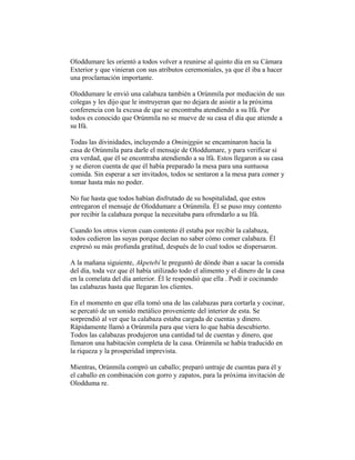 Oloddumare les orientó a todos volver a reunirse al quinto día en su Cámara
Exterior y que vinieran con sus atributos ceremoniales, ya que él iba a hacer
una proclamación importante.
Oloddumare le envió una calabaza también a Orúnmila por mediación de sus
colegas y les dijo que le instruyeran que no dejara de asistir a la próxima
conferencia con la excusa de que se encontraba atendiendo a su Ifá. Por
todos es conocido que Orúnmila no se mueve de su casa el día que atiende a
su Ifá.
Todas las divinidades, incluyendo a Ominiggún se encaminaron hacia la
casa de Orúnmila para darle el mensaje de Oloddumare, y para verificar si
era verdad, que él se encontraba atendiendo a su lfá. Estos llegaron a su casa
y se dieron cuenta de que él había preparado la mesa para una suntuosa
comida. Sin esperar a ser invitados, todos se sentaron a la mesa para comer y
tomar hasta más no poder.
No fue hasta que todos habían disfrutado de su hospitalidad, que estos
entregaron el mensaje de Oloddumare a Orúnmila. Él se puso muy contento
por recibir la calabaza porque la necesitaba para ofrendarlo a su Ifá.
Cuando los otros vieron cuan contento él estaba por recibir la calabaza,
todos cedieron las suyas porque decían no saber cómo comer calabaza. Él
expresó su más profunda gratitud, después de lo cual todos se dispersaron.
A la mañana siguiente, Akpetebí le preguntó de dónde iban a sacar la comida
del día, toda vez que él había utilizado todo el alimento y el dinero de la casa
en la comelata del día anterior. Él le respondió que ella . Podí ir cocinando
las calabazas hasta que llegaran los clientes.
En el momento en que ella tomó una de las calabazas para cortarla y cocinar,
se percató de un sonido metálico proveniente del interior de esta. Se
sorprendió al ver que la calabaza estaba cargada de cuentas y dinero.
Rápidamente llamó a Orúnmila para que viera lo que había descubierto.
Todos las calabazas produjeron una cantidad tal de cuentas y dinero, que
llenaron una habitación completa de la casa. Orúnmila se había traducido en
la riqueza y la prosperidad imprevista.
Mientras, Orúnmila compró un caballo; preparó untraje de cuentas para él y
el caballo en combinación con gorro y zapatos, para la próxima invitación de
Olodduma re.

 