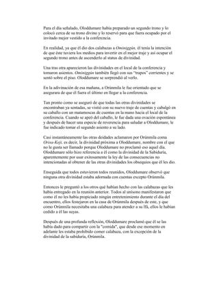 Para el día señalado, Oloddumare había preparado un segundo trono y lo
colocó cerca de su trono divino y lo reservó para que fuera ocupado por el
invitado mejor vestido a la confercncia.
En realidad, ya que él dio dos calabazas a Ominiggún, él tenía la intención
de que éste tuviera los medios para invertir en el mejor traje y así ocupar el
segundo trono antes de ascenderlo al status de divinidad.
Una tras otra aparecieron las divinidades en el local de la conferencia y
tomaron asientos. Ominiggún también llegó con sus “trapos” corrientes y se
sentó sobre el piso. Oloddumare se sorprendió al verlo.
En la adivinación de esa mañana, a Orúnmila le fue orientado que se
asegurara de que él fuera el último en llegar a la conferencia.
Tan pronto como se aseguró de que todas las otras divinidades se
encontraban ya sentadas, se vistió con su nuevo traje de cuentas y cabalgó en
su caballo con un matamoscas de cuentas en la mano hacia el local de la
conferencia. Cuando se apeó del caballo, le fue dada una ovación espontánea
y después de hacer una especie de reverencia para saludar a Oloddumare, le
fue indicado tomar el segundo asiento a su lado.
Casi instantáneamente las otras deidades aclamaron por Orúnmila coma
Orisa-Keji, es decir, la divinidad próxima a Oloddumare, nombre con el que
no le gusta ser llamado porque Oloddumare no proclamó eso aquel día.
Oloddumare sólo hizo referencia a él como la divinidad de la Sabiduría,
aparentemente por usar exitosamente la ley de las consecuencias no
intencionadas al obtener de las otras divinidades los obsequios que él les dio.
Enseguida que todos estuvieron todos reunidos, Oloddumare observó que
ninguna otra divinidad estaba adornada con cuentas excepto Orúnmila.
Entonces le preguntó a los otros qué habían hecho con las calabazas que les
había entregado en la reunión anterior. Todos al unísono manifestaron que
como él no les había propiciado ningún entretenimiento durante el día del
encuentro, ellos festejaron en la casa de Orúnmila después de este, y que
como Orúnmila necesitaba una calabaza para atendcr a su lfá, ellos le habían
cedido a él las suyas.
Después de una profunda reflexión, Oloddumare proclamó que él se las
había dado para compartir con la "comida", que desde ese momento en
adelante les estaba prohibido comer calabaza, con la excepción de la
divinidad de la sabiduría, Orúnmila.

 
