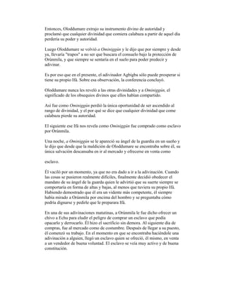 Entonces, Oloddumare extrajo su instrumento divino de autoridad y
proclamó que cualquier divinidad que comiera calabaza a partir de aquel día
perdería su poder y autoridad.
Luego Oloddumare se volvió a Ominiggún y le dijo que por siempre y desde
ya, llevaría "trapos" a no ser que buscara el consuelo bajo la protección de
Orúnmila, y que siempre se sentaría en el suelo para poder predecir y
adivinar.
Es por eso que en el presente, el adivinador Agbigba sólo puede prosperar si
tiene su propio Ifá. Sobre esa observación, la conferencia concluyó.
Oloddumare nunca les reveló a las otras divinidades y a Ominiggún, el
significado de los obsequios divinos que ellos habían compartido.
Así fue como Ominiggún perdió la única oportunidad de ser ascendido al
rango de divinidad, y el por qué se dice que cualquier divinidad que come
calabaza pierde su autoridad.
El siguiente ese Ifá nos revela como Ominiggún fue comprado como esclavo
por Orúnmila.
Una noche, a Ominiggún se le apareció su ángel de la guardia en un sueño y
le dijo que desde que la maldición de Oloddumare se encontraba sobre él, su
única salvación descansaba en ir al mercado y ofrecerse en venta como
esclavo.
Él vaciló por un momento, ya que no era dado a ir a la adivinación. Cuando
las cosas se pusieron realmente difíciles, finalmente decidió obedecer el
mandato de su ángel de la guarda quien le advirtió que su suerte siempre se
comportaría en forma de altas y bajas, al menos que tuviera su propio Ifá.
Habiendo demostrado que él era un vidente más competente, él siempre
había mirado a Orúnmila por encima del hombro y se preguntaba cómo
podría dignarse y pedirle que le preparara Ifá.
En una de sus adivinaciones matutinas, a Orúnmila le fue dicho ofrecer un
chivo a Echu para eludir el peligro de comprar un esclavo que podía
opacarlo y derrocarlo. Él hizo el sacrificio sin demora. Al siguiente día de
compras, fue al mercado como de costumbre. Después de llegar a su puesto,
él comenzó su trabajo. En el momento en que se encontraba haciéndole una
adivinación a alguien, llegó un esclavo quien se ofreció, él mismo, en venta
a un vendedor de buena voluntad. El esclavo se veía muy activo y de buena
constitución.

 
