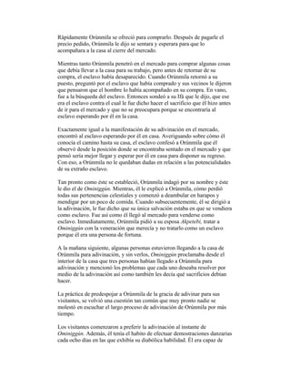 Rápidamente Orúnmila se ofreció para comprarlo. Después de pagarle el
precio pedido, Orúnmila le dijo se sentara y esperara para que lo
acompañara a la casa al cierre del mercado.
Mientras tanto Orúnmila penetró en el mercado para comprar algunas cosas
que debía llevar a la casa para su trabajo, pero antes de retornar de su
compra, el esclavo había desaparecido. Cuando Orúnmila retornó a su
puesto, preguntó por el esclavo que había comprado y sus vecinos le dijeron
que pensaron que el hombre lo había acompañado en su compra. En vano,
fue a la búsqueda del esclavo. Entonces sondeó a su Ifá que le dijo, que ese
era el esclavo contra el cual le fue dicho hacer el sacrificio que él hizo antes
de ir para el mercado y que no se preocupara porque se encontraría al
esclavo esperando por él en la casa.
Exactamente igual a la manifestación de su adivinación en el mercado,
encontró al esclavo esperando por él en casa. Averiguando sobre cómo él
conocía el camino hasta su casa, el esclavo confesó a Orúnmila que él
observó desde la posición donde se encontraba sentado en el mercado y que
pensó sería mejor llegar y esperar por él en casa para disponer su regreso.
Con eso, a Orúnmila no le quedaban dudas en relación a las potencialidades
de su extraño esclavo.
Tan pronto como éste se estableció, Orúnmila indagó por su nombre y éste
le dio el de Ominiggún. Mientras, él le explicó a Orúnmila, cómo perdió
todas sus pertenencias celestiales y comenzó a deambular en harapos y
mendigar por un poco de comida. Cuando subsecuentemente, él se dirigió a
la adivinación, le fue dicho que su única salvación estaba en que se vendiera
como esclavo. Fue así como él llegó al mercado para venderse como
esclavo. Inmediatamente, Orúnmila pidió a su esposa Akpetebí, tratar a
Ominiggún con la veneración que merecía y no tratarlo como un esclavo
porque él era una persona de fortuna.
A la mañana siguiente, algunas personas estuvieron llegando a la casa de
Orúnmila para adivinación, y sin verlos, Ominiggún proclamaba desde el
interior de la casa que tres personas habían llegado a Orúnmila para
adivinación y mencionó los problemas que cada uno deseaba resolver por
medio de la adivinación así como también les decía qué sacrificios debían
hacer.
La práctica de predespojar a Orúnmila de la gracia de adivinar para sus
visitantes, se volvió una cuestión tan común que muy pronto nadie se
molestó en escuchar el largo proceso de adivinación de Orúnmila por más
tiempo.
Los visitantes comenzaron a preferir la adivinación al instante de
Ominiggún. Además, él tenía el habito de efectuar demostraciones danzarias
cada ocho días en las que exhibía su diabólica habilidad. Él era capaz de

 
