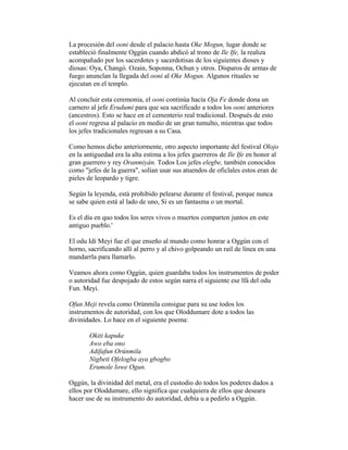 La procesión del ooni desde el palacio hasta Oke Mogun, lugar donde se
estableció finalmente Oggún cuando abdicó al trono de Ile Ife, la realiza
acompañado por los sacerdotes y sacerdotisas de los siguientes dioses y
diosas: Oya, Changó. Ozain, Soponna, Ochun y otros. Disparos de armas de
fuego anunclan la llegada del ooni al Oke Mogun. Algunos rituales se
ejecutan en el templo.
Al concluir esta ceremonia, el ooni continúa hacía Oja Fe donde dona un
carnero al jefe Erudumi para que sea sacrificado a todos los ooni anteriores
(ancestros). Esto se hace en el cementerio real tradicional. Después de esto
el ooni regresa al palacio en medio de un gran tumulto, mientras que todos
los jefes tradicionales regresan a su Casa.
Como hemos dicho anteriormente, otro aspecto importante del festival Olojo
en la antiguedad era la alta estima a los jefes guerreros de Ile Ife en honor al
gran guerrero y rey Oranmiyán. Todos Los jefes elegbe, también conocidos
como "jefes de la guerra", solían usar sus atuendos de oficlales estos eran de
pieles de leopardo y tigre.
Según la leyenda, está prohibido pelearse durante el festival, porque nunca
se sabe quien está al lado de uno, Si es un fantasma o un mortal.
Es el día en quo todos los seres vivos o muertos comparten juntos en este
antiguo pueblo.'
El odu Idí Meyi fue el que enseño al mundo como honrar a Oggún con el
horno, sacrificando allí al perro y al chivo golpeando un rail de línea en una
mandarrla para llamarlo.
Veamos ahora como Oggún, quien guardaba todos los instrumentos de poder
o autoridad fue despojado de estos según narra el siguiente ese lfá del odu
Fun. Meyi.
Ofun Meji revela como Orúnmila consigue para su use todos los
instrumentos de autoridad, con los que Oloddumare dote a todos las
divinidades. Lo hace en el siguiente poema:
Okiti kapuke
Awo eba ono
Adifafun Orúnmila
Nigbeti Ofelogba aya gbogbo
Erumole lowe Ogun.
Oggún, la divinidad del metal, era el custodio do todos los poderes dados a
ellos por Oloddumare, ello significa que cualquiera de ellos que deseara
hacer use de su instrumento do autoridad, debía u a pedirlo a Oggún.

 