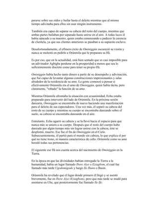 pararse sobre sus oídos y bailar hasta el deleite mientras que al mismo
tiempo adivinaba para ellos sin usar ningún instrumento.
También era capaz de separar su cabeza del resto del cuerpo, mientras que
ambas partes bailaban por separado hasta unirse en el aire. A todas luces él
había opacado a su maestro, quien estaba comenzando a padecer la carencia
de clientela, ya que sus clientes anteriores se pasaban a su supuesto esclavo.
Desafortunadamente, el efímero éxito de Ominiggún oscureció su visión y
nunca se molestó en pedirle a Orúnmila que le preparara su Ifá.
Es por eso, que en la actualidad, está bien sentado que es casi imposible para
un adivinador Agbigba perdurar en la prosperidad a menos que sea lo
suficientemente discreto como para tener su propio Ifá.
Ominiggún había hecho tanto dinero a partir de su desempeño y adivinación,
que fue capaz de levantar algunas construcciones impresionantes y salas
alrededor de la residencia de su amo. La gente comenzó a pensar si
efectivamente Orúnmila era el amo de Ominiggún, quien había tácita, pero
claramente, "robado" la función de su amo.
Mientras Orúnmila afrontaba la situación con ecuanimidad, Echu estaba
preparado para intervenir del lado de Orúnmila. En la próxima sesión
danzaria, Ominiggún se encontraba de nuevo haciendo una manifestación
para el deleite de sus espectadores. Una vez más, él separó su cabeza del
resto de su cuerpo y mientras su cuerpo se encontraba danzando sobre el
suelo, su cabeza se encontraba danzando en el aire.
Entretanto, Echu agarró su cabeza y se la llevó hacia el espacio para que
nunca más se uniera a su cuerpo. Después que el resto del cuerpo hubo
danzado por algún tiempo más sin lograr unirse con la cabeza, éste se
desplomó, muerto. Ese fue el fm de Ominiggún en el Cielo.
Subsecuentemente, él partió para el mundo sin cabeza, lo que explica el por
qué no tiene trono, ni manera característica de culto. Orúnmila como su amo
heredó todas sus pertenencias.
El siguiente ese Ifá nos cuenta acerca del nacimiento de Ominiggún en la
Tierra.
En la época en que las divinidades habían entregado la Tierra a la
humanidad, había un lugar llamado Ibere Aiye o Eziagbom, el cual fue
llamado más tarde Ugodomigodo y luego Ile Ibuno o Basin.
Orúnmila ha revelado que el lugar donde primero él llegó y se asentó
brevemente, fue en Ibere Aiye (Eziagbom), pero que más tarde se mudó para
asentarse en Uhe, que posteriormente fue llamado Ile Ife.

 